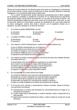 UNMSM – CENTRO PREUNIVERSITARIO Ciclo 2010-II
Semana Nº 18 SOLUCIONARIO Pág.28
(Prohibida su reproducción y venta)
Olimpo del mundo intelectual. Su filosofía siguió resonando con despliegues y turbulencias
en el mundo político y social, hasta en direcciones a veces opuestas (derecha e izquierda
hegelianas), y su eco todavía llega hasta nuestros días.
Por su parte, Schopenhauer decidió abandonar precipitadamente el Berlín plagado
por la epidemia y trasladar su residencia a Francfort. En su maleta llevaría el manuscrito
del pequeño tratado, donde había ido anotando, en sus años de docencia en Berlín, una
serie de estratagemas dialécticas para tener razón en las discusiones. Esta obra, ya casi
en fase final, quedó así interrumpida. La gloria, tan deseada por él y que hasta entonces
no había conseguido, vendría más tarde a iluminar, con el esplendor dorado de un
atardecer, sus años otoñales en el retiro de Francfort.
1. En el texto la palabra MERIDIANA connota
A) densidad. B) verosimilitud. C) claridad.*
D) simpleza. E) fatuidad.
2. La palabra OTOÑAL connota
A) decrepitud. B) vigor. C) esplendor.
D) senectud.* E) muerte.
3. Con respecto a Arthur Schopenhauer, resulta incompatible sostener que
A) era un filósofo caracterizado por su arrogancia.
B) fue ignorado en sus inicios por sus coetáneos.
C) rivalizó con Hegel en una universidad alemana.
D) concibió la dialéctica como una doctrina metafísica.*
E) desdeñó la profundidad del sistema hegeliano.
4. Con relación al público estudiantil alemán del tiempo de estos dos notables filósofos,
es posible inferir que
A) desconfiaba de la idea de progreso sugerida por la modernidad.
B) se mostró muy hostil ante la magna obra Schopenhauer.
C) prefería que la filosofía tuviera gran nivel de abstracción.*
D) usó la dialéctica contra los filosofemas de Hegel.
E) seguían a Hegel por su gran capacidad oratoria.
5. Es incompatible con el texto afirmar que Hegel
A) concibió la dialéctica como estructura del pensamiento y la realidad.
B) gozaba de una gran aceptación por parte del público estudiantil.
C) murió víctima de una epidemia que asoló la ciudad de Berlín.
D) desarrolló una filosofía sin connotaciones sociales ni políticas. *
E) dejó una huella indeleble en la historia de la filosofía de occidente.
6. Si El mundo como voluntad y representación hubiese suscitado, desde el principio,
una admiración ecuménica,
A) Schopenhauer no habría sido derrotado tan contundentemente por Hegel en su
búsqueda de audiencia. *
B) el gran Hegel habría abandonado su sistema filosófico sobre el desarrollo de la
Idea absoluta.
C) Hegel habría previsto la epidemia de cólera, y habría evitado la muerte por el mal
del cólera.
w
w
w
.R
U
B
IN
O
SS.blogspot.com
 