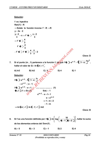 UNMSM – CENTRO PREUNIVERSITARIO Ciclo 2010-II
Semana Nº 18 SOLUCIONARIO Pág.36
(Prohibida su reproducción y venta)
Solución:
2
3
2
3
4
0f2f
3
2
0f
3
4
2f
3
2x
xfx
3
2y
23xy
RR:finversafunciónlaExiste
R)fRan(
inyectivaesf
Clave: D
7. Si el punto (m , 1) pertenece a la función f, tal que
2eln2x
e1exf ,
hallar el valor de 1mlnQ .
A) ln3 B) ln2 C) 5 D) 4 E) 1
Solución:
ln211ln1mln
m1
2m1
ee
11ee
1f(m)(1)Enf1,m
(1)............................1eexf
1ee
e1exf
2m
2m
2x
2x
22x
Clave: B
8. Si f es una función definida por
2x1x
10
loglnxf , hallar la suma
de los elementos enteros del )f(Dom .
A) – 5 B) – 3 C) – 1 D) 2 E) 4
w
w
w
.R
U
B
IN
O
SS.blogspot.com
 