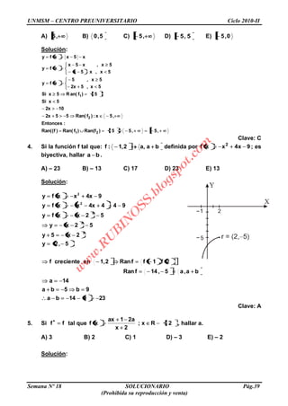 UNMSM – CENTRO PREUNIVERSITARIO Ciclo 2010-II
Semana Nº 18 SOLUCIONARIO Pág.39
(Prohibida su reproducción y venta)
A) ,5 B) 5,0 C) ,5 D) 5,5 E) 0,5
Solución:
,5,55)Ran(f)fRan()f(Ran(
:Entonces
,5x:)fRan(552x
102x
5xSi
5)fan(R5xSi
5x,52x
5x,5
xfy
5x,x5x
5x,x5x
xfy
x5xxfy
21
2
1
Clave: C
4. Si la función f tal que: ba,a2,1:f definida por 9x4xxf 2
; es
biyectiva, hallar ba .
A) – 23 B) – 13 C) 17 D) 23 E) 13
Solución:
23914ba
9b5ba
14a
ba,a5,14fRan
2f,1ffRan2,1encrecientef
5,2y
2x5y
52xy
52xxfy
9444xxxfy
94xxxfy
2
2
2
2
2
Clave: A
5. Si ff tal que 2Rx;
2x
a21ax
xf , hallar a.
A) 3 B) 2 C) 1 D) – 3 E) – 2
Solución:
w
w
w
.R
U
B
IN
O
SS.blogspot.com
 