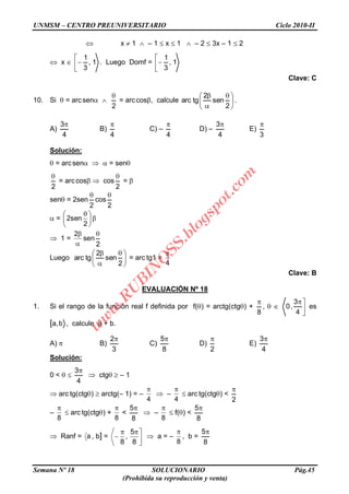 UNMSM – CENTRO PREUNIVERSITARIO Ciclo 2010-II
Semana Nº 18 SOLUCIONARIO Pág.45
(Prohibida su reproducción y venta)
x 1 – 1 x 1 – 2 3x – 1 2
x 1,
3
1
. Luego Domf = 1,
3
1
Clave: C
10. Si = arcsen
2
= arccos , calcule
2
sen
2
tgarc .
A)
4
3
B)
4
C) –
4
D) –
4
3
E)
3
Solución:
= arcsen = sen
2
= arccos cos
2
=
sen = 2sen
2
cos
2
=
2
sen2
1 =
2
sen
2
Luego
2
sen
2
tgarc = arc tg1 =
4
Clave: B
EVALUACIÓN Nº 18
1. Si el rango de la función real f definida por f( ) = arctg(ctg ) +
8
,
4
3
,0 es
[a,b , calcule a + b.
A) B)
3
2
C)
8
5
D)
2
E)
4
3
Solución:
0 <
4
3
ctg – 1
arc tg(ctg ) arctg(– 1) = –
4
–
4
arc tg(ctg ) <
2
–
8
arc tg(ctg ) +
8
<
8
5
–
8
f( ) <
8
5
Ranf = a , b] =
8
5
,
8
a = –
8
, b =
8
5
w
w
w
.R
U
B
IN
O
SS.blogspot.com
 