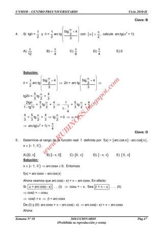 UNMSM – CENTRO PREUNIVERSITARIO Ciclo 2010-II
Semana Nº 18 SOLUCIONARIO Pág.47
(Prohibida su reproducción y venta)
Clave: B
4. Si tg =
2
1
y =
2
1
3
4
2
tg5
tgarc con
2
, calcule arctg( 2
+ 1).
A)
12
B) –
4
C)
8
D)
4
E) 0
Solución:
=
2
1
3
4
2
tg5
tgarc 2 =
3
4
2
tg5
tgarc
tg2 =
2
tg
3
5
+
3
4
2
tg1
tg2
=
2
tg
3
5
+
3
4
4
1
1
1
=
2
tg
3
5
+
3
4
3
4
=
2
tg
3
5
+
3
4
2
tg = 0 = 0
arctg( 2
+ 1) =
4
Clave: D
5. Determine el rango de la función real f definida por f(x) = xcosarcxcosarc ,
x [– 1, 0 .
A) [0, ] B) [– , 0] C) ,0 D) , E) 0, ]
Solución:
x [– 1, 0 arccosx 0. Entonces
f(x) = arc cosx – arc cos x
Ahora veamos que arc cos(– x) = – arc cosx. En efecto:
Si u = arc cos(– x) . . .(I) cosu = – x. Sea = – u . . . (II)
cos = – cosu
cos = x = arc cosx
De (I) y (II): arc cosx = – arc cos(– x) arc cos(– x) = – arc cosx
Ahora:
w
w
w
.R
U
B
IN
O
SS.blogspot.com
 