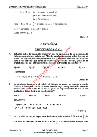 UNMSM – CENTRO PREUNIVERSITARIO Ciclo 2010-II
Semana Nº 18 SOLUCIONARIO Pág.48
(Prohibida su reproducción y venta)
– 1 x < 0 f(x) = arc cosx – arc cos(– x)
f(x) = arc cosx – + arc cosx
f(x) = 2arc cosx –
Pero – 1 x < 0
2
< arc cosx < 2arc cosx 2
0 < 2arc cosx – 0 < f(x)
Luego Ranf = 0, ]
Clave: E
Aritmética
EJERCICIOS DE CLASE N° 18
1. Estudios sobre la depresión muestran que la aplicación de un determinado
tratamiento mejora el estado del 72% de aquellas personas sobre las que se
aplica, no produce efecto alguno en un 10%, y empeora el estado del resto. Se
trata a un paciente que sufre de depresión, por estos medios, ¿cuál es la
probabilidad de que el tratamiento no vaya en detrimento de su estado?
A) 0,15 B) 0,82 C) 0,72 D) 0,62 E) 0,18
SOLUCIÓN
P A 0,72 P B 0,10 P A B 0,82
Clave: B
2. Un empleado llega tarde al trabajo el 10% de las veces, se marcha antes de
finalizar el horario el 20% de las veces además llega tarde y se marcha antes de
finalizar el horario el 5% de las veces. ¿Cuál es la probabilidad de que un día
cualquiera, llegue tarde o se marche antes?
A) 0,5 B) 0,15 C) 0,05 D) 0,35 E) 0,25
SOLUCION:
P(A) = 0,10 P( B ) = 0,20 0,05P A B
0,10 0,20 0,05 0,25P A B
Clave: E
3. La probabilidad de que la persona R mire el noticiero de las 7: 00 am. es
2
3
, de
que mire el noticiero de las 10:00 p.m. es
1
2
y la probabilidad de que mire
w
w
w
.R
U
B
IN
O
SS.blogspot.com
 