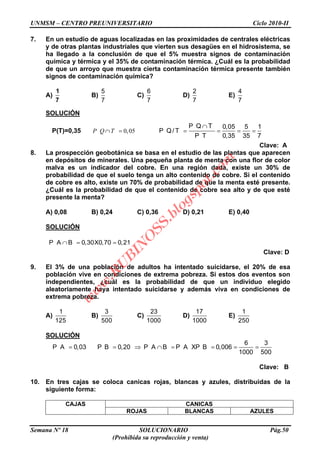 UNMSM – CENTRO PREUNIVERSITARIO Ciclo 2010-II
Semana Nº 18 SOLUCIONARIO Pág.50
(Prohibida su reproducción y venta)
7. En un estudio de aguas localizadas en las proximidades de centrales eléctricas
y de otras plantas industriales que vierten sus desagües en el hidrosistema, se
ha llegado a la conclusión de que el 5% muestra signos de contaminación
química y térmica y el 35% de contaminación térmica. ¿Cuál es la probabilidad
de que un arroyo que muestra cierta contaminación térmica presente también
signos de contaminación química?
A)
1
7
B)
5
7
C)
6
7
D)
2
7
E)
4
7
SOLUCIÓN
P(T)=0,35 0,05P Q T
P Q T 0,05 5 1
P Q/ T
P T 0,35 35 7
Clave: A
8. La prospección geobotánica se basa en el estudio de las plantas que aparecen
en depósitos de minerales. Una pequeña planta de menta con una flor de color
malva es un indicador del cobre. En una región dada, existe un 30% de
probabilidad de que el suelo tenga un alto contenido de cobre. Si el contenido
de cobre es alto, existe un 70% de probabilidad de que la menta esté presente.
¿Cuál es la probabilidad de que el contenido de cobre sea alto y de que esté
presente la menta?
A) 0,08 B) 0,24 C) 0,36 D) 0,21 E) 0,40
SOLUCIÓN
P A B 0,30X0,70 0,21
Clave: D
9. El 3% de una población de adultos ha intentado suicidarse, el 20% de esa
población vive en condiciones de extrema pobreza. Si estos dos eventos son
independientes, ¿cuál es la probabilidad de que un individuo elegido
aleatoriamente haya intentado suicidarse y además viva en condiciones de
extrema pobreza.
A)
1
125
B)
3
500
C)
23
1000
D)
17
1000
E)
1
250
SOLUCIÓN
6 3
P A 0,03 P B 0,20 P A B P A XP B 0,006
1000 500
Clave: B
10. En tres cajas se coloca canicas rojas, blancas y azules, distribuidas de la
siguiente forma:
CAJAS CANICAS
ROJAS BLANCAS AZULES
w
w
w
.R
U
B
IN
O
SS.blogspot.com
 