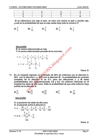 UNMSM – CENTRO PREUNIVERSITARIO Ciclo 2010-II
Semana Nº 18 SOLUCIONARIO Pág.51
(Prohibida su reproducción y venta)
1 5 3 2
2 1 8 1
3 3 1 6
Si se selecciona una caja al azar, se saca una canica al azar y resulta roja,
¿cuál es la probabilidad de que la caja usada haya sido la número 3?
A)
3
5
B)
1
10
C)
2
5
D)
1
3
E)
1
5
SOLUCIÓN
R: la canica seleccionada es roja
T: la canica seleccionada procede de la urna tres.
1 5 1 1 1 3 9
3 10 3 10 3 10 30
P R X X X
1 3 1
13 10 10/
9 3 3
30 10
X
P T R
Clave: D
11. En un hospital ingresan un promedio de 50% de enfermos con la afección k,
30% con la afección L y 20% con la afección M. La probabilidad de curación
completa de la afección K es 0,7; para las afecciones L y M estas
probabilidades son, respectivamente, 0,8 y 0,9. Un enfermo internado en el
hospital fue dado de alta sano. Halle la probabilidad de que este enfermo haya
sufrido de la afección K.
A)
5
11
B)
20
77
C)
24
87
D)
2
7
E)
9
50
SOLUCIÓN
E: el paciente fue dado de alta sano
K: el paciente sufría la afección k
50 7 3 8 2 9 77
P E X X X
100 10 10 10 10 10 100
5 7
X
510 10P K /E
77 11
100
Clave: A
w
w
w
.R
U
B
IN
O
SS.blogspot.com
 