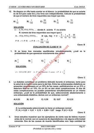 UNMSM – CENTRO PREUNIVERSITARIO Ciclo 2010-II
Semana Nº 18 SOLUCIONARIO Pág.52
(Prohibida su reproducción y venta)
12. Se dispara un rifle hasta acertar en el blanco. La probabilidad de que se acierte
es de 0,9 para cada tiro y los tiros son independientes. Calcule la probabilidad
de que el número de tiros requeridos sea mayor que dos.
A)
1
10
B)
1
100
C)
99
100
D)
9
10
E)
19
100
SOLUCIÓN
A, FA, FFA, FFFA, .... donde A : acierta F: no acierta
R: número de tiros requeridos sea mayor que 2
R FFA, FFFA, FFFFA,... R´ ={A, FA}
9 1 9 99
P R´ X
10 10 10 100
P R 1 P R´
99 1
P R 1
100 100
Clave: B
EVALUACIÓN DE CLASE N° 18
1. Si se lanza tres monedas equilibradas simultáneamente, ¿cuál es la
probabilidad de que aparezcan exactamente dos caras?
A)
5
8
B)
1
2
C)
3
8
D)
1
4
E)
1
8
SOLUCION:
3
, , 2
8
A CCS CSC SCC P exactamente caras P A
Clave: C
2. La diabetes constituye un problema delicado durante el embarazo, tanto para
la salud de la madre como para la del hijo. Entre las embarazadas diabéticas se
presentan preeclampsia en un 25% de los casos, polihidramnios en un 21% y
deterioro fetal en un 15%. En un 6% se dan otras complicaciones. Si dos de
estas complicaciones no pueden presentarse simultáneamente en un mismo
embarazo, ¿cuál es la probabilidad de que, seleccionando aleatoriamente a
una embarazada diabética, demos con un embarazo normal?
A) 0,53 B) 0,47 C) 0,39 D) 0,67 E) 0,33
SOLUCIÓN
A: La embarazada seleccionada no tiene un embarazo normal
P ( A ) = 0,25 + 0,21 + 0,15 + 0,06 = 0,67 luego P (A’) = 0,33
Clave: E
3. Unos estudios muestran que los ejemplares de cierta raza de liebres mueren
antes de lo normal, aun en ausencia de depredadores o de alguna enfermedad
conocida. Dos de las causas de muerte identificadas son: baja cantidad de
w
w
w
.R
U
B
IN
O
SS.blogspot.com
 