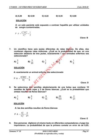 UNMSM – CENTRO PREUNIVERSITARIO Ciclo 2010-II
Semana Nº 18 SOLUCIONARIO Pág.54
(Prohibida su reproducción y venta)
A) 0,20 B) 0,50 C) 0,22 D) 0,35 E) 0,60
SOLUCIÓN
A: un solo paciente está expuesto a contraer hepatitis por utilizar unidades
de sangre contaminadas.
4 6
1 2
10
3
1
2
C XC
P A
C
Clave: B
7. Un científico tiene seis jaulas diferentes de ratas blancas. De ellas, dos
contienen algunas ratas enfermas. ¿Cuál es la probabilidad de que, en una
selección aleatoria de tres jaulas, exactamente 1 con animales enfermos sea
seleccionada?
A)
3
4
B)
3
20
C)
1
2
D)
3
5
E)
1
5
SOLUCIÓN
A: exactamente un animal enfermo sea seleccionado
2 4
1 2
6
3
C XC 3
P A
C 5
Clave: D
8. Se selecciona dos semillas aleatoriamente de una bolsa que contiene 10
semillas de flores rojas y 5 de flores blancas. ¿Cuál es la probabilidad que
ambas resulten de flores blancas?
A)
1
5
B)
5
7
C)
8
15
D)
20
101
E)
2
21
SOLUCIÓN
A: las dos semillas resultan de flores blancas
5
2
15
2
C 2
P A
C 21
Clave: E
9. Dos personas digitaron el mismo texto en diferentes computadoras y luego los
imprimieron. La probabilidad de que la primera cometa un error es de 0,05;
w
w
w
.R
U
B
IN
O
SS.blogspot.com
 