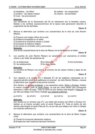 UNMSM – CENTRO PREUNIVERSITARIO Ciclo 2010-II
Semana Nº 18 SOLUCIONARIO Pág.56
(Prohibida su reproducción y venta)
A) fantástica – las élites” B) realista – los marginados”
C) política – las clases medias” D) urbana – las barriadas”
E) rural – los provincianos”
Solución:
Los narradores de la Generación del 50 se interesaron por la temática urbana.
Debido a los cambios socioeconómicos de la época esta generación describe el
surgimiento de las barriadas.
Clave: D
3. Marque la alternativa que contiene una característica de la obra de Julio Ramón
Ribeyro.
<
A) Propone una imagen idílica de la urbe.
B) Prefiere la linealidad en el relato.
C) Evidencia la dicotomía campo y ciudad.
D) Incorpora el realismo mágico.
E) Se centra en el ámbito rural y provinciano.
Solución:
Una de las características de la obra de Ribeyro es la linealidad en el relato.
Clave: B
4. Los cuentos de Julio Ramón Ribeyro se caracterizan por acercarnos al ámbito
urbano y por tratar las peripecias de
A) la aristocracia. B) la clase alta. C) los burócratas.
D) los adolescentes. E) la clase media.
Solución:
La narrativa de Ribeyro nos acerca al universo de las clases medias y bajas de las
ciudades.
Clave: E
5. Con respecto a la verdad (V) o falsedad (F) de las palabras subrayadas en el
siguiente párrafo sobre “Los gallinazos sin plumas”, de Julio Ramón Ribeyro, marque
la alternativa que contiene la secuencia correcta.
Don Santos, un anciano invidente, y sus pequeños nietos, Efraín y Enrique, habitan
el mismo corralón junto al cerdo Pedro, al cual los niños tienen que conseguirle
alimentos a como dé lugar. Todo el cariño de don Santos está dirigido a Pascual; es
por ello que obliga a los niños a trabajar aun estando enfermos.
A) FVFFV B) VFVFV C) FVFVF D) FVFVV E) VVFFV
Solución:
Don Santos es un anciano cojo (F). Los nietos del anciano son Efraín y Enrique (V),
habitan en el mismo corralón junto al cerdo Pascual (F). Todo el cariño de don
Santos está dirigido al cerdo Pascual (V), es por ello que obliga a los niños a trabajar
aun estando enfermos (V).
Clave: D
6. Marque la alternativa que contiene una característica de la obra de Mario Vargas
Llosa.
A) Tiende ha incorporar elementos mágicos.
B) Emplea las más modernas técnicas narrativas.
w
w
w
.R
U
B
IN
O
SS.blogspot.com
 