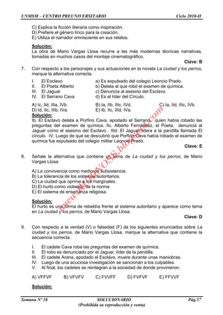 UNMSM – CENTRO PREUNIVERSITARIO Ciclo 2010-II
Semana Nº 18 SOLUCIONARIO Pág.57
(Prohibida su reproducción y venta)
C) Explica la ficción literaria como inspiración.
D) Prefiere el género lírico para la creación.
E) Utiliza el narrador omnisciente en sus relatos.
Solución:
La obra de Mario Vargas Llosa recurre a las más modernas técnicas narrativas,
tomadas en muchos casos del montaje cinematográfico.
Clave: B
7. Con respecto a los personajes y sus actuaciones en la novela La ciudad y los perros,
marque la alternativa correcta.
I. El Esclavo a) Es expulsado del colegio Leoncio Prado.
II. El Poeta Alberto b) Delata al que robó el examen de química.
III. El Jaguar c) Denuncia al asesino del Esclavo.
IV. El Serrano Cava d) Es el líder del Círculo.
A) Ic, IId, IIIa, IVb. B) Ia, IIb, IIIc, IVd. C) Ia, IId, IIIc, IVb.
D) Id, IIc, IIIb, IVa. E) Ib, IIc, IIId, IVa.
Solución:
Ib. El Esclavo delata a Porfirio Cava, apodado el Serrano, quien había robado las
preguntas del examen de química. IIc. Alberto Fernández, el Poeta, denuncia al
Jaguar como el asesino del Esclavo. IIId. El Jaguar lidera a la pandilla llamada El
círculo. IV. Luego de que se descubrió que Porfirio Cava había robado el examen de
química fue expulsado del colegio militar Leoncio Prado.
Clave: E
8. Señale la alternativa que contiene un tema de La ciudad y los perros, de Mario
Vargas Llosa.
A) La convivencia como medio de subsistencia.
B) La tolerancia de los sistemas autoritarios.
C) La ciudad que oprime a los marginales.
D) El hurto como violación de la norma.
E) El sistema de enseñanza religiosa.
Solución:
El hurto es una forma de rebeldía frente al sistema autoritario y aparece como tema
en La ciudad y los perros, de Mario Vargas Llosa.
Clave: D
9. Con respecto a la verdad (V) o falsedad (F) de los siguientes enunciados sobre La
ciudad y los perros, de Mario Vargas Llosa, marque la alternativa que contiene la
secuencia correcta.
I. El cadete Cava roba las preguntas del examen de química.
II. El robo es denunciado por el Jaguar, líder de la pandilla.
III. El cadete Arana, apodado el Esclavo, muere durante unas maniobras.
IV. Luego de una acuciosa investigación se sancionan a los culpables.
V. Al final, los cadetes se reintegran a la sociedad de donde provinieron.
A) VFFVF B) VFVFV C) FVVFF D) FVFVF E) FFVVF
Solución:
w
w
w
.R
U
B
IN
O
SS.blogspot.com
 