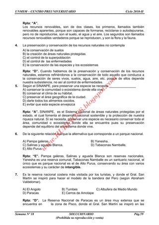UNMSM – CENTRO PREUNIVERSITARIO Ciclo 2010-II
Semana Nº 18 SOLUCIONARIO Pág.59
(Prohibida su reproducción y venta)
Rpta: “A”.
Los recursos renovables, son de dos clases, los primeros, llamados también
renovables aparentes, porque son capaces de formarse, reciclarse o autodepurarse,
pero no de reproducirse, son el suelo, el agua y el aire. Los segundos son llamados
recursos renovables verdaderos porque se reproducen, y son la flora y la fauna.
4. La preservación y conservación de los recursos naturales no contempla
A) la conservación de suelos
B) la creación de áreas naturales protegidas
C) el control de la superpoblación
D) el control de las enfermedades
E) la conservación de las especies y los ecosistemas
Rpta: “D”. Cuando hablamos de la preservación y conservación de los recursos
naturales, estamos refiriéndonos a la conservación de todo aquello que conduzca a
la conservación de seres vivos, suelos, agua, aire, etc. porque de ellos depende
nuestra subsistencia, no así al control de enfermedades.
5. Según el SINANPE, para preservar una especie se necesita _______________
A) conservar la comunidad o ecosistema donde ella vive.
B) conservar el clima de su hábitat.
C) preservar el área geográfica de la ciudad.
D) darle todos los alimentos cocidos.
E) evitar que esta especie envejezca
Rpta: “A”. SINANPE, es el Sistema nacional de áreas naturales protegidas por el
estado, el cual fomenta el desarrollo nacional sostenible y la protección de nuestra
riqueza natural. Sí se necesita, preservar una especie es necesario conservar toda el
área, comunidad o ecosistema donde ella se encuentra pues su preservación
depende del equilibrio del ecosistema donde vive.
6. De la siguiente relación marque la alternativa que corresponde a un parque nacional.
A) Pampa galeras. B) Yanesha.
C) Salinas y aguada Blanca. D) Tabaconas Namballe.
E) Alto Purus.
Rpta: “E”. Pampa galeras, Salinas y aguada Blanca son reservas nacionales,
Yanesha es una reserva comunal, Tabaconas Namballe es un santuario nacional, el
único que es parque nacional es el de Alto Purus, conservando su área con varios
ecosistemas y su carácter de intangible.
7. Es la reserva nacional costera más visitada por los turistas, y donde el Gral. San
Martín se inspiró para hacer el modelo de la bandera del Perú (según Abraham
Valdelomar).
A) El Angolo B) Tumbes C) Albufera de Medio Mundo
D) Paracas E) Cerros de Amotape
Rpta: “D”. La Reserva Nacional de Paracas es un área muy extensa que se
encuentra en la zona de Pisco, donde el Gral. San Martín se inspiró en las
w
w
w
.R
U
B
IN
O
SS.blogspot.com
 