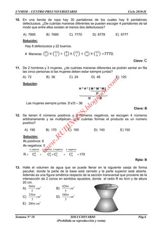 UNMSM – CENTRO PREUNIVERSITARIO Ciclo 2010-II
Semana Nº 18 SOLUCIONARIO Pág.6
(Prohibida su reproducción y venta)
10. En una tienda de ropa hay 30 pantalones de los cuales hay 8 pantalones
defectuosos. ¿De cuántas maneras diferentes se pueden escoger 4 pantalones de tal
modo que entre ellos existan al menos dos defectuosos?
A) 7895 B) 7680 C) 7770 D) 6778 E) 6777
Solución:
Hay 8 defectuosos y 22 buenos.
# Maneras: 7770.
Clave: C
11. De 2 hombres y 3 mujeres, ¿de cuántas maneras diferentes se podrán sentar en fila
las cinco personas si las mujeres deben estar siempre juntas?
A) 72 B) 36 C) 24 D) 48 E). 120
Solución:
H * H * [ M * M * M ]
3!
5! 3!
Las mujeres siempre juntas 3! 3! 36x
Clave: B
12. Se tienen 6 números positivos y 5 números negativos, se escogen 4 números
arbitrariamente y se multiplican. ¿De cuántas formas el producto es un número
positivo?
A) 190 B) 170 C) 160 D) 140 E) 150
Solución:
#s positivos: 6
#s negativos: 5
4 positivos 2 positivos; 2 negativos 4 negativos
6 6 5 5
4 2 2 4R C C C C 170
Rpta: B
13. Halle el volumen de agua que se puede llenar en la siguiente vasija de forma
peculiar, donde la parte de la base está cerrado y la parte superior está abierta.
Además es una figura simétrica respecto de la sección transversal que proviene de la
intersección de 2 conos en sentidos opuestos, donde el radio R es 4cm y de altura
20 cm.
A) 3560
3
cm B) 3420
3
cm
C) 3250
3
cm D) 3580
3
cm
E) 3
200 cm
R
o
w
w
w
.R
U
B
IN
O
SS.blogspot.com
 