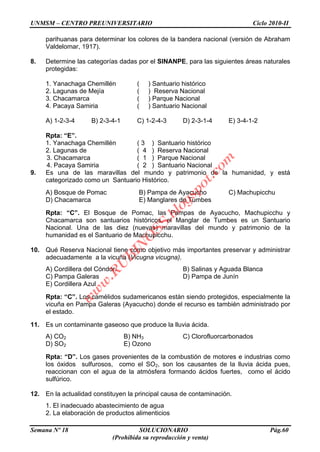 UNMSM – CENTRO PREUNIVERSITARIO Ciclo 2010-II
Semana Nº 18 SOLUCIONARIO Pág.60
(Prohibida su reproducción y venta)
parihuanas para determinar los colores de la bandera nacional (versión de Abraham
Valdelomar, 1917).
8. Determine las categorías dadas por el SINANPE, para las siguientes áreas naturales
protegidas:
1. Yanachaga Chemillén ( ) Santuario histórico
2. Lagunas de Mejía ( ) Reserva Nacional
3. Chacamarca ( ) Parque Nacional
4. Pacaya Samiria ( ) Santuario Nacional
A) 1-2-3-4 B) 2-3-4-1 C) 1-2-4-3 D) 2-3-1-4 E) 3-4-1-2
Rpta: “E”.
1. Yanachaga Chemillén ( 3 ) Santuario histórico
2. Lagunas de ( 4 ) Reserva Nacional
3. Chacamarca ( 1 ) Parque Nacional
4. Pacaya Samiria ( 2 ) Santuario Nacional
9. Es una de las maravillas del mundo y patrimonio de la humanidad, y está
categorizado como un Santuario Histórico.
A) Bosque de Pomac B) Pampa de Ayacucho C) Machupicchu
D) Chacamarca E) Manglares de Tumbes
Rpta: “C”. El Bosque de Pomac, las Pampas de Ayacucho, Machupicchu y
Chacamarca son santuarios históricos, el Manglar de Tumbes es un Santuario
Nacional. Una de las diez (nuevas) maravillas del mundo y patrimonio de la
humanidad es el Santuario de Machupicchu.
10. Qué Reserva Nacional tiene como objetivo más importantes preservar y administrar
adecuadamente a la vicuña (Vicugna vicugna).
A) Cordillera del Cóndor. B) Salinas y Aguada Blanca
C) Pampa Galeras D) Pampa de Junín
E) Cordillera Azul
Rpta: “C”. Los camélidos sudamericanos están siendo protegidos, especialmente la
vicuña en Pampa Galeras (Ayacucho) donde el recurso es también administrado por
el estado.
11. Es un contaminante gaseoso que produce la lluvia ácida.
A) CO2 B) NH3 C) Clorofluorcarbonados
D) SO2 E) Ozono
Rpta: “D”. Los gases provenientes de la combustión de motores e industrias como
los óxidos sulfurosos, como el SO2, son los causantes de la lluvia ácida pues,
reaccionan con el agua de la atmósfera formando ácidos fuertes, como el ácido
sulfúrico.
12. En la actualidad constituyen la principal causa de contaminación.
1. El inadecuado abastecimiento de agua
2. La elaboración de productos alimenticios
w
w
w
.R
U
B
IN
O
SS.blogspot.com
 