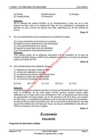 UNMSM – CENTRO PREUNIVERSITARIO Ciclo 2010-II
Semana Nº 18 SOLUCIONARIO Pág.65
(Prohibida su reproducción y venta)
A) Yenisei B) Brahmaputra C) Ganges
D) Yangtsé Kiang E) Hoang ho
Solución:
De la vertiente del océano Pacífico: el río Yangtsé-Kiang o Azul, que es el más
extenso de Asia, nace en la meseta del Tibet, es muy caudalosos y navegable, es
llamado río azul y forma una llanura muy fértil, desemboca en el mar oriental de
China.
Clave: D
9. Es una característica que le corresponde a la población europea.
A) su tasa crecimiento se encuentra en aumento.
B) registra la mayor esperanza de vida del planeta.
C) vive mayoritariamente en el campo.
D) registra la mayor tasa bruta de mortalidad.
E) es una población mayoritariamente joven.
Solución:
Tres cuartas partes de la población americana vive en ciudades; en el caso de
América del Norte abarca, el 82% de la población es urbana y en el caso de América
Latina y el Caribe de 79%.
Clave: B
10. Son características de la población africana.
1) Registra los más bajo niveles de IDH.
2) La tasa de natalidad es muy baja.
3) La esperanza de vida es menor de 60 años.
4) Registra la mayor tasa de fecundidad.
5) La minoría lo constituyen los jóvenes.
A) 2-4-5 B) 1-3-5 C) 1-3-4 D) 2-3-4 E) 1-2-3
Solución:
Características de la población africana: El Índice de Desarrollo Humano 2009, para
todo el continente, es de nivel medio (0,514); aunque muchos países están
calificados con un bajo índice como Zimbabue (0,140). La esperanza de vida es baja
en comparación con otros países, así en los varones es de 53,5 años y en mujeres
de 55,8 años. La mortalidad de lactantes es de la más alta de todos los continentes,
es decir de 80 por cada mil nacidos vivos. De la misma forma África tiene la más alta
tasa de fecundidad con 4,52 hijos por mujer y la tasa de analfabetismo más alta con
27,6% en varones y 45,3% en mujeres.
Clave: C
Economía
EVALUACIÓN
Preguntas de alternativa múltiple
w
w
w
.R
U
B
IN
O
SS.blogspot.com
 