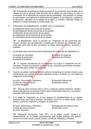 UNMSM – CENTRO PREUNIVERSITARIO Ciclo 2010-II
Semana Nº 18 SOLUCIONARIO Pág.67
(Prohibida su reproducción y venta)
“D” El desarrollo económico es aquel aumento de la producción, pero también de la
calidad de vida en general. Este aumento de la calidad de vida implica no sólo un
incremento en la capacidad de consumo de las sociedades , sino también un cambio
de estructuras, una mejora en la distribución del ingreso, en la cobertura y calidad de
la educación, elevación en la calidad de la salud y nutrición, menores niveles de
pobreza, un medio ambiente no contaminado, etc.
6. El fenómeno de la globalización, se define como un proceso de
A) integración de las economías de los países. *
B) desintegración de las economías de los países.
C) liberación de las economías de los países.
D) cooperación de las economías de los países.
E) crecimiento de las economías de los países.
“A” La globalización, como un proceso de integración de las economías del
mundo; proceso que se desarrolla a medida que se eliminan los obstáculos que
cada país tiene para la libre circulación de ideas, personas, bienes, servicios y
capitales.
7. La principal razón económica para la realización de un proceso de integración es
A) ampliar los mercados.* B) ampliar los negocios.
C) ampliar la producción. D) ampliar las finanzas.
E) ampliar el comercio.
“A” La razones económicas de la integración es buscar la ampliación de los
mercados. Porque la producción a escala de las potencias económicas necesitan
de mercados para colocar sus productos.
8. Cuando los países miembros deciden eliminar las barreras al comercio interno, pero
manteniendo sus propios aranceles diferentes frente a terceros, es una etapa de
integración denominada
A) Unión Económica y Monetaria. B) Acuerdo Preferencial.
C) Área de Libre Comercio.* D) Mercado Común.
E) Unión Aduanera.
“C” Área de Libre Comercio (ALC o ZLC), cuando los países miembros deciden
eliminar las barreras al comercio interno, pero manteniendo cada uno sus propios
aranceles diferentes frente a terceros.
9. A la etapa de integración en el que aparece el establecimiento de un Estado
supranacional, que implica alcanzar una política común en el orden social, cultural,
político, comercial, financiero y tributario, se denomina
A) Unión Económica y Monetaria. B) Integración Económica Total.*
C) Área de Libre Comercio. D) Mercado Común.
E) Unión Aduanera.
“B” Integración Económica Total (IET), es la etapa cuando aparece el
establecimiento de un Estado supranacional, esto implica alcanzar una política
común en el orden social, cultural, político, comercial, financiero y tributario.
w
w
w
.R
U
B
IN
O
SS.blogspot.com
 