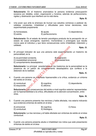 UNMSM – CENTRO PREUNIVERSITARIO Ciclo 2010-II
Semana Nº 18 SOLUCIONARIO Pág.69
(Prohibida su reproducción y venta)
Solucionario: En el trastorno anancástico la persona evidencia preocupación
excesiva por detalles, orden, organización y horarios; además de perfeccionismo,
rigidez y obstinación que interfiere con la vida diaria.
Rpta: B.
2. Una joven que ante la amenaza de truncar sus estudios comienza a padecer de,
cefaleas constantes, irritabilidad y dificultades para tomar decisiones, esta
experimentado propiamente
A) homeostasis. B) ajuste. C) dependencia.
D) estrés. E) perfeccionismo.
Solucionario: Es el estado de tensión psicológica producto de la percepción de un
estado de cosas emergente, repentino, momentáneo o prolongado que resulta
nocivo para el individuo y que tiene consecuencias como irritabilidad, indecisión y
cefaleas.
Rpta.: D.
3. El principal indicador de que una persona está experimentando un trastorno de
personalidad, es la
A) ecuanimidad constante. B) frustración.
C) inestabilidad emocional. D) ansiedad leve.
E) comportamiento desadaptativo.
Solucionario: La principal característica en los trastornos de la personalidad es la
presencia de un patrón de comportamiento desadaptativo que conlleva a la
distorsión de la realidad.
Rpta.: E.
4. Cuando una persona se manifiesta hipersensible a la crítica, evidencia un síntoma
del estrés en el área
A) conductual. B) cognitiva. C) dependiente.
D) esquizoide. E) afectiva.
Solucionario: Las consecuencias del estrés a nivel cognitivo estarían representadas
por la hipersensibilidad a la crítica, dificultades en la atención-concentración, entre
otras.
Rpta.: B.
5. Cuando una persona presenta risa nerviosa y habla afectada, nos estaría indicando
que evidencia síntomas de estrés en el área
A) emocional. B) cognitiva. C) física.
D) conductual. E) fisiológica.
Solucionario: La risa nerviosa y el habla afectada son síntomas de estrés en el área
conductual.
Rpta: D.
6. Cuando una persona presenta abulia e irritabilidad nos indica que está presentando
síntomas de estrés en el área
w
w
w
.R
U
B
IN
O
SS.blogspot.com
 