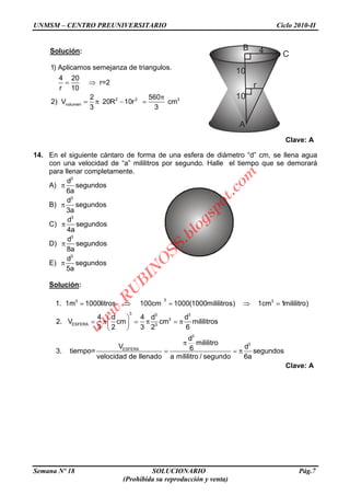 UNMSM – CENTRO PREUNIVERSITARIO Ciclo 2010-II
Semana Nº 18 SOLUCIONARIO Pág.7
(Prohibida su reproducción y venta)
Solución:
2 2 3
volumen
1) Aplicamos semejanza de triangulos.
4 20
r=2
r 10
2 560
2) V 20R 10r cm
3 3
Clave: A
14. En el siguiente cántaro de forma de una esfera de diámetro “d” cm, se llena agua
con una velocidad de “a” mililitros por segundo. Halle el tiempo que se demorará
para llenar completamente.
A)
3
d
segundos
6a
B)
3
d
segundos
3a
C)
3
d
segundos
4a
D)
3
d
segundos
8a
E)
3
d
segundos
5a
Solución:
33 3
3 3 3
3
ESFERA 3
3
ESFERA
1. 1m 1000litros 100cm 1000(1000mililitros) 1cm 1mililitro)
4 d 4 d d
2. V cm cm mililitros
3 2 3 2 6
d
mililitro
V 63. tiempo=
velocidad de llenado a mililitro / segun
3
d
segundos
do 6a
Clave: A
4
r
10
10
B
A
C
w
w
w
.R
U
B
IN
O
SS.blogspot.com
 