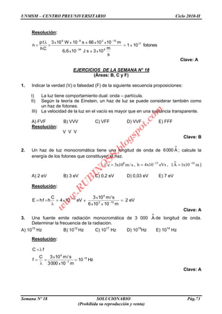 UNMSM – CENTRO PREUNIVERSITARIO Ciclo 2010-II
Semana Nº 18 SOLUCIONARIO Pág.73
(Prohibida su reproducción y venta)
Resolución:
fotones101
s
m
103sJ106,6
m101066s10W103
Ch
tp
n 17
834
10286
x
xxx
xxxxx
Clave: A
EJERCICIOS DE LA SEMANA N° 18
(Áreas: B, C y F)
1. Indicar la verdad (V) o falsedad (F) de la siguiente secuencia proposiciones:
I) La luz tiene comportamiento dual: onda – partícula.
II) Según la teoría de Einstein, un haz de luz se puede considerar también como
un haz de fotones.
III) La velocidad de la luz en el vacío es mayor que en una sustancia transparente.
A) FVF B) VVV C) VFF D) VVF E) FFF
Resolución:
V V V
Clave: B
2. Un haz de luz monocromática tiene una longitud de onda de
o
A0006 ; calcule la
energía de los fotones que constituyen el haz.
( 8
c 3x10 m/s , 15
h 4x10 eVs ,
o
10
1A 1x10 m)
A) 2 eV B) 3 eV C) 0,2 eV D) 0,03 eV E) 7 eV
Resolución:
eV2
m10106
s/m103
eV104
C
hfhE 103
8
15
xx
x
xx
Clave: A
3. Una fuente emite radiación monocromática de 3 000
o
A de longitud de onda.
Determinar la frecuencia de la radiación.
A) 1015
Hz B) 1012
Hz C) 1017
Hz D) 1019
Hz E) 1014
Hz
Resolución:
Hz10
m100003
s/m103C
f
fC
15
7
8
x
x
Clave: A
w
w
w
.R
U
B
IN
O
SS.blogspot.com
 