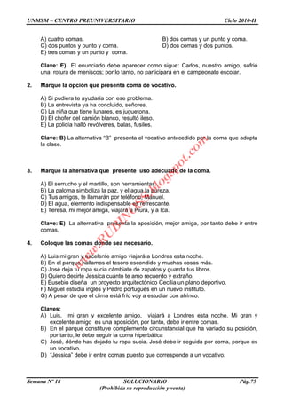 UNMSM – CENTRO PREUNIVERSITARIO Ciclo 2010-II
Semana Nº 18 SOLUCIONARIO Pág.75
(Prohibida su reproducción y venta)
A) cuatro comas. B) dos comas y un punto y coma.
C) dos puntos y punto y coma. D) dos comas y dos puntos.
E) tres comas y un punto y coma.
Clave: E) El enunciado debe aparecer como sigue: Carlos, nuestro amigo, sufrió
una rotura de meniscos; por lo tanto, no participará en el campeonato escolar.
2. Marque la opción que presenta coma de vocativo.
A) Si pudiera te ayudaría con ese problema.
B) La entrevista ya ha concluido, señores.
C) La niña que tiene lunares, es juguetona.
D) El chofer del camión blanco, resultó ileso.
E) La policía halló revólveres, balas, fusiles.
Clave: B) La alternativa “B” presenta el vocativo antecedido por la coma que adopta
la clase.
3. Marque la alternativa que presente uso adecuado de la coma.
A) El serrucho y el martillo, son herramientas.
B) La paloma simboliza la paz, y el agua la pureza.
C) Tus amigos, te llamarán por teléfono, Manuel.
D) El agua, elemento indispensable es refrescante.
E) Teresa, mi mejor amiga, viajará a Piura, y a Ica.
Clave: E) La alternativa presenta la aposición, mejor amiga, por tanto debe ir entre
comas.
4. Coloque las comas donde sea necesario.
A) Luis mi gran y excelente amigo viajará a Londres esta noche.
B) En el parque hallamos el tesoro escondido y muchas cosas más.
C) José deja tu ropa sucia cámbiate de zapatos y guarda tus libros.
D) Quiero decirte Jessica cuánto te amo recuerdo y extraño.
E) Eusebio diseña un proyecto arquitectónico Cecilia un plano deportivo.
F) Miguel estudia inglés y Pedro portugués en un nuevo instituto.
G) A pesar de que el clima está frío voy a estudiar con ahínco.
Claves:
A) Luis, mi gran y excelente amigo, viajará a Londres esta noche. Mi gran y
excelente amigo es una aposición, por tanto, debe ir entre comas.
B) En el parque constituye complemento circunstancial que ha variado su posición,
por tanto, le debe seguir la coma hiperbática
C) José, dónde has dejado tu ropa sucia. José debe ir seguida por coma, porque es
un vocativo.
D) “Jessica” debe ir entre comas puesto que corresponde a un vocativo.
w
w
w
.R
U
B
IN
O
SS.blogspot.com
 