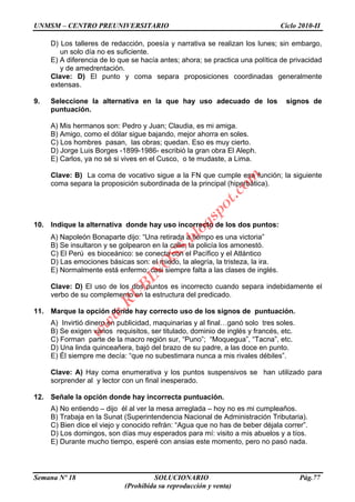 UNMSM – CENTRO PREUNIVERSITARIO Ciclo 2010-II
Semana Nº 18 SOLUCIONARIO Pág.77
(Prohibida su reproducción y venta)
D) Los talleres de redacción, poesía y narrativa se realizan los lunes; sin embargo,
un solo día no es suficiente.
E) A diferencia de lo que se hacía antes; ahora; se practica una política de privacidad
y de amedrentación.
Clave: D) El punto y coma separa proposiciones coordinadas generalmente
extensas.
9. Seleccione la alternativa en la que hay uso adecuado de los signos de
puntuación.
A) Mis hermanos son: Pedro y Juan; Claudia, es mi amiga.
B) Amigo, como el dólar sigue bajando, mejor ahorra en soles.
C) Los hombres pasan, las obras; quedan. Eso es muy cierto.
D) Jorge Luis Borges -1899-1986- escribió la gran obra El Aleph.
E) Carlos, ya no sé si vives en el Cusco, o te mudaste, a Lima.
Clave: B) La coma de vocativo sigue a la FN que cumple esa función; la siguiente
coma separa la proposición subordinada de la principal (hiperbática).
10. Indique la alternativa donde hay uso incorrecto de los dos puntos:
A) Napoleón Bonaparte dijo: “Una retirada a tiempo es una victoria”
B) Se insultaron y se golpearon en la calle: la policía los amonestó.
C) El Perú es bioceánico: se conecta con el Pacífico y el Atlántico
D) Las emociones básicas son: el miedo, la alegría, la tristeza, la ira.
E) Normalmente está enfermo: casi siempre falta a las clases de inglés.
Clave: D) El uso de los dos puntos es incorrecto cuando separa indebidamente el
verbo de su complemento en la estructura del predicado.
11. Marque la opción donde hay correcto uso de los signos de puntuación.
A) Invirtió dinero en publicidad, maquinarias y al final…ganó solo tres soles.
B) Se exigen varios requisitos, ser titulado, dominio de inglés y francés, etc.
C) Forman parte de la macro región sur, “Puno”; “Moquegua”, “Tacna”, etc.
D) Una linda quinceañera, bajó del brazo de su padre, a las doce en punto.
E) Él siempre me decía: “que no subestimara nunca a mis rivales débiles”.
Clave: A) Hay coma enumerativa y los puntos suspensivos se han utilizado para
sorprender al y lector con un final inesperado.
12. Señale la opción donde hay incorrecta puntuación.
A) No entiendo – dijo él al ver la mesa arreglada – hoy no es mi cumpleaños.
B) Trabaja en la Sunat (Superintendencia Nacional de Administración Tributaria).
C) Bien dice el viejo y conocido refrán: “Agua que no has de beber déjala correr”.
D) Los domingos, son días muy esperados para mí: visito a mis abuelos y a tíos.
E) Durante mucho tiempo, esperé con ansias este momento, pero no pasó nada.
w
w
w
.R
U
B
IN
O
SS.blogspot.com
 