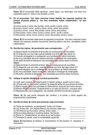 UNMSM – CENTRO PREUNIVERSITARIO Ciclo 2010-II
Semana Nº 18 SOLUCIONARIO Pág.78
(Prohibida su reproducción y venta)
Clave: D) El enunciado debe aparecer como sigue: Los domingos, son días muy
esperados para mí: visito a mis abuelos y a tíos.
13. En el enunciado “los hijos menores traían bebida los mayores postres los
primos diversos platos y los tíos ensaladas todos colaboraban”, se han
omitido
A) coma, punto y coma, dos puntos, coma, punto y coma, coma.
B) punto y coma, coma, punto y coma, coma, coma, dos puntos.
C) punto y coma, coma, dos puntos, coma, coma, dos puntos.
D) dos puntos, coma, coma, punto y coma, coma, punto y coma.
E) dos puntos, coma, coma, punto y coma, dos puntos, punto y coma.
Clave: B) El enunciado debe tener la siguiente puntuación: “los hijos menores traían
bebida; los mayores, postres; los primos, diversos platos y los tíos, ensaladas: todos
colaboraban”.
14. Escriba los signos de puntuación que correspondan.
A) Seguramente no entendió el tema ello es consecuencia de sus faltas.
B) Te pregunto una vez más cuando bailaste con él te dijo algo sobre mí.
C) Cuando entregaste tu investigación ya el profesor se había marchado.
D) Es muy saludable decía el maestro estudiar e investigar de madrugada.
E) Mi padre durante el desayuno nos recordaba que somos seres humanos.
Clave:
A) Seguramente no entendió el tema; ello es consecuencia de sus faltas.
B) Te pregunto una vez más, ¿cuando bailaste con él te dijo algo sobre mí?
C) Cuando llegaste con tu investigación, ya el profesor se había marchado.
D) Es muy saludable -decía el maestro- estudiar e investigar de madrugada.
E) Mi padre, durante el desayuno, nos recordaba que somos seres humanos.
15. Indique la opción dónde hay correcta puntuación.
A) José, ayer compré una batería para mi celular antiguo; quedó como nuevo.
B) ¿Puedo salir un momento? profesor: le pregunté antes de que sonara el timbre.
C) Mario Vargas Llosa fue premiado en (Estocolmo), después de mucho tiempo.
D) Ramón Ribeiro escribió: “Explicaciones a un cabo de servicio”, una gran obra.
E) Realizaremos una investigación, de carácter científico-humanista y popular.
Clave: A) Se usa punto después del vocativo y el punto y coma separa las
proposiciones coordinadas.
16. Escriba la clase de coma que presenta cada enunciado.
A) Todas las mañanas, se persignaba frente a la Virgen. _______________
B) Las chicas irán con vestido blanco; los varones, traje azul. ______________
C) “Mi infancia que fue dulce, serena, triste y sola…” ______________
D) Nunca descuidemos a nuestros padres, hermanos. ______________
E) Roma, la Ciudad Eterna, se ubica al sur de Europa. ______________
F) Timbraba tu celular, mas no contestabas aquel día. ______________
Clave: A) Hiperbatica. B. Elíptica C. Enumerativa D. De vocativo E. Apositiva F.
Conjuntiva
w
w
w
.R
U
B
IN
O
SS.blogspot.com
 