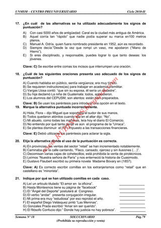 UNMSM – CENTRO PREUNIVERSITARIO Ciclo 2010-II
Semana Nº 18 SOLUCIONARIO Pág.79
(Prohibida su reproducción y venta)
17. ¿En cuál de las alternativas se ha utilizado adecuadamente los signos de
puntuación?
A) Con casi 5000 años de antigüedad: Caral es la ciudad más antigua de América.
B) Aquel corría tan “rápido” que nadie podía superar su marca en100 metros
planos.
C) Manuel A. Odría, quien fuera nombrado presidente en 1952, aún es recordado.
D) Siempre decía:”Desde la vez que rompí un vaso, me apodaron (“Mano de
Hierro”).
E) Si eres disciplinado, y responsable, puedes lograr lo que tanto deseas: los
jóvenes.
Clave: C) Se escribe entre comas los incisos que interrumpen una oración.
18. ¿Cuál de las siguientes oraciones presenta uso adecuado de los signos de
puntuación?
A) Cuando hablaba en público, sentía vergüenza; era muy tímido.
B) Se requieren instructores(as) para trabajar en academia premilitar.
C) Vargas Llosa contó: “que sin su esposa, él sería un desastre”.
D) Su hija declamó La niña de Guatemala: todos, aplaudieron.
E) Los alumnos del CEPUSM, son atentos: están bien preparados.
Clave: B) Se usan los paréntesis para introducir una opción en el texto.
19. Marque la alternativa puntuada incorrectamente.
A) Hola, Flora – dijo Miguel que soportaba el sudor de sus manos.
B) Todos quedaron atónitos cuando ella en el altar dijo: “No”.
C) Mi abuelo, como todas las mañanas, leía hoy el diario El Comercio.
D) No entiendo por qué tanta gente ve aún el programa de la “Urraca”.
E) Se plantea disminuir el ITF- impuesto a las transacciones financieras.
Clave: E) Debió utilizarse los paréntesis para aclarar la sigla.
20. Elija la alternativa donde el uso de la puntuación es correcta.
A) En provincias, las ventas del sector “retail” se han incrementado notablemente.
B) Caminaba por la calle cantando, “Flaco, cansado, ojeroso y sin ilusiones (…)”.
C) Decomisan varias cajas de cohetecillos; está prohibida la venta de pirotécnicos.
D) Leímos “Nuestra señora de París” y nos enterneció la historia de Cuasimodo.
E) Gustavo Flaubert escribió su primera novela Madame Bovary en (1857).
Clave: A) Es correcto escribir comillas en los extranjerismos como “retail” que en
castellano es “minorista”.
21. Indique por qué se han utilizado comillas en cada caso.
A) Leí un articulo titulado “El amor en la oficina”. ______________
B) Hasta Montesinos tiene su página de “facebook” ______________
C) El “Ángel del Deporte” postulará al Congreso. ______________
D) El verbo “andar” presenta conjugación irregular. ______________
E) Mi prima era muy “estudiosa” por eso reprobó el año. ______________
F) El español Diego Velásquez pintó “Las Meninas”. ______________
G) Gonzales Prada escribió “Amar sin ser querido”. ______________
H) El filósofo Confucio dijo:” Donde hay justicia no hay pobreza”. ______________
w
w
w
.R
U
B
IN
O
SS.blogspot.com
 