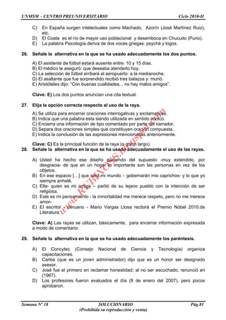UNMSM – CENTRO PREUNIVERSITARIO Ciclo 2010-II
Semana Nº 18 SOLUCIONARIO Pág.81
(Prohibida su reproducción y venta)
C) En España surgen intelectuales como Machado, Azorín (José Martínez Ruiz),
etc.
D) El Coata es el río de mayor uso poblacional y desemboca en Chucuito (Puno).
E) La palabra Psicología deriva de dos voces griegas: psyché y logos.
26. Señale la alternativa en la que se ha usado adecuadamente los dos puntos.
A) El asistente de fútbol estará ausente entre: 10 y 15 días.
B) El médico le aseguró: que deseaba atenderlo hoy.
C) La selección de fútbol arribará al aeropuerto: a la medianoche.
D) El asaltante que fue sorprendido recibió tres balazos y: murió.
E) Aristóteles dijo: “Con buenas cualidades... no hay malos amigos”.
Clave: E) Los dos puntos anuncian una cita textual.
27. Elija la opción correcta respecto al uso de la raya.
A) Se utiliza para encerrar oraciones interrogativas y exclamativas.
B) Indica que una palabra esta siendo utilizada en sentido irónico.
C) Encierra una información de tipo comentado por parte del narrador.
D) Separa dos oraciones simples que constituyen oración compuesta.
E) Indica la conclusión de las expresiones mencionadas anteriormente.
Clave: C) Es la principal función de la raya (o guion largo).
28. Señale la alternativa en la que se ha usado adecuadamente el uso de las rayas.
A) Usted ha hecho ese diseño partiendo del supuesto -muy extendido, por
desgracia- de que en un hogar lo importante son las personas en vez de los
objetos.
B) En ese espacio […] que será mi mundo – gobernarán mis caprichos- y lo que yo
siempre anhelé.
C) Ella- quien es mi amiga – partió de su lejano pueblo con la intención de ser
religiosa.
D) Este es mi pensamiento - la inmortalidad me merece respeto, pero no me merece
amor-
E) El escritor - peruano - Mario Vargas Llosa recibirá el Premio Nóbel 2010.de
Literatura.
Clave: A) Las rayas se utilizan, básicamente, para encerrar información expresada
a modo de comentario.
29. Señale la alternativa en la que se ha usado adecuadamente los paréntesis.
A) El Concytec (Consejo Nacional de Ciencia y Tecnología) organiza
capacitaciones.
B) Carlos (que es un joven administrador) dijo que es un honor ser designado
asesor.
C) José fue el primero en reclamar honestidad; al no ser escuchado, renunció en
(1967).
D) Los profesores fueron evaluados el día (8 de enero del 2007), pero pocos
aprobaron.
w
w
w
.R
U
B
IN
O
SS.blogspot.com
 