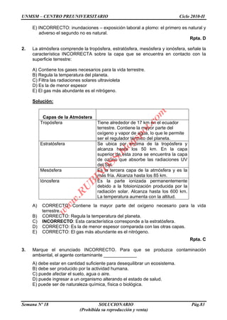 UNMSM – CENTRO PREUNIVERSITARIO Ciclo 2010-II
Semana Nº 18 SOLUCIONARIO Pág.83
(Prohibida su reproducción y venta)
E) INCORRECTO: inundaciones – exposición laboral a plomo: el primero es natural y
adverso el segundo no es natural.
Rpta. D
2. La atmósfera comprende la tropósfera, estratósfera, mesósfera y ionósfera, señale la
característica INCORRECTA sobre la capa que se encuentra en contacto con la
superficie terrestre:
A) Contiene los gases necesarios para la vida terrestre.
B) Regula la temperatura del planeta.
C) Filtra las radiaciones solares ultravioleta
D) Es la de menor espesor
E) El gas más abundante es el nitrógeno.
Solución:
Capas de la Atmóstera
Tropósfera Tiene alrededor de 17 km en el ecuador
terrestre. Contiene la mayor parte del
oxígeno y vapor de agua, lo que le permite
ser el regulador térmico del planeta.
Estratósfera Se ubica por encima de la tropósfera y
alcanza hasta los 50 km. En la capa
superior de esta zona se encuentra la capa
de ozono que absorbe las radiaciones UV
del Sol.
Mesósfera Es la tercera capa de la atmósfera y es la
más fría. Alcanza hasta los 85 km.
Iónosfera Es la parte ionizada permanentemente
debido a la fotoionización producida por la
radiación solar. Alcanza hasta los 600 km.
La temperatura aumenta con la altitud.
A) CORRECTO: Contiene la mayor parte del oxígeno necesario para la vida
terrestre.
B) CORRECTO: Regula la temperatura del planeta.
C) INCORRECTO: Esta característica corresponde a la estratósfera.
D) CORRECTO: Es la de menor espesor comparada con las otras capas.
E) CORRECTO: El gas más abundante es el nitrógeno.
Rpta. C
3. Marque el enunciado INCORRECTO. Para que se produzca contaminación
ambiental, el agente contaminante _____________
A) debe estar en cantidad suficiente para desequilibrar un ecosistema.
B) debe ser producido por la actividad humana.
C) puede afectar el suelo, agua o aire.
D) puede ingresar a un organismo alterando el estado de salud.
E) puede ser de naturaleza química, física o biológica.
w
w
w
.R
U
B
IN
O
SS.blogspot.com
 