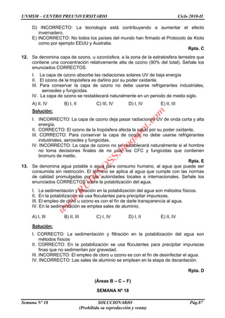UNMSM – CENTRO PREUNIVERSITARIO Ciclo 2010-II
Semana Nº 18 SOLUCIONARIO Pág.87
(Prohibida su reproducción y venta)
D) INCORRECTO: La tecnología está contribuyendo a aumentar el efecto
invernadero.
E) INCORRECTO: No todos los países del mundo han firmado el Protocolo de Kioto
como por ejemplo EEUU y Australia.
Rpta. C
12. Se denomina capa de ozono, u ozonósfera, a la zona de la estratosfera terrestre que
contiene una concentración relativamente alta de ozono (90% del total). Señale los
enunciados CORRECTOS.
I. La capa de ozono absorbe las radiaciones solares UV de baja energía
II. El ozono de la tropósfera es dañino por su poder oxidante.
III. Para conservar la capa de ozono no debe usarse refrigerantes industriales,
aerosoles y fungicidas.
IV. La capa de ozono se restablecerá naturalmente en un periodo de medio siglo.
A) II, IV B) I, II C) III, IV D) I, IV E) II, III
Solución:
I. INCORRECTO: La capa de ozono deja pasar radiaciones UV de onda corta y alta
energía.
II. CORRECTO: El ozono de la tropósfera afecta la salud por su poder oxidante.
III. CORRECTO: Para conservar la capa de ozono no debe usarse refrigerantes
industriales, aerosoles y fungicidas.
IV. INCORRECTO: La capa de ozono no se restablecerá naturalmente si el hombre
no toma decisiones finales de no usar los CFC y fungicidas que contienen
bromuro de metilo.
Rpta. E
13. Se denomina agua potable o agua para consumo humano, al agua que puede ser
consumida sin restricción. El término se aplica al agua que cumple con las normas
de calidad promulgadas por las autoridades locales e internacionales. Señale los
enunciados CORRECTOS sobre la potabilización del agua.
I. La sedimentación y filtración en la potabilización del agua son métodos físicos.
II. En la potabilización se usa floculantes para precipitar impurezas.
III. El empleo de cloro u ozono es con el fin de darle transparencia al agua.
IV. En la sedimentación se emplea sales de aluminio.
A) I, III B) II, III C) I, IV D) I, II E) II, IV
Solución:
I. CORRECTO: La sedimentación y filtración en la potabilización del agua son
métodos físicos
II. CORRECTO: En la potabilización se usa floculantes para precipitar impurezas
finas que no sedimentan por gravedad.
III. INCORRECTO: El empleo de cloro u ozono es con el fin de desinfectar el agua.
IV. INCORRECTO: Las sales de aluminio se emplean en la etapa de decantación.
Rpta. D
(Áreas B – C – F)
SEMANA Nº 18
w
w
w
.R
U
B
IN
O
SS.blogspot.com
 