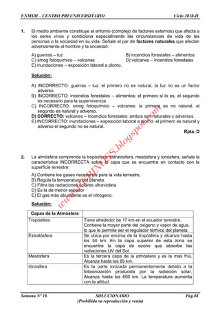 UNMSM – CENTRO PREUNIVERSITARIO Ciclo 2010-II
Semana Nº 18 SOLUCIONARIO Pág.88
(Prohibida su reproducción y venta)
1. El medio ambiente constituye el entorno (complejo de factores externos) que afecta a
los seres vivos y condiciona especialmente las circunstancias de vida de las
personas o la sociedad en su vida. Señale el par de factores naturales que afectan
adversamente al hombre y la sociedad:
A) guerras – luz B) incendios forestales – alimentos
C) smog fotoquímico – volcanes D) volcanes – incendios forestales
E) inundaciones – exposición laboral a plomo.
Solución:
A) INCORRECTO: guerras – luz: el primero no es natural, la luz no es un factor
adverso.
B) INCORRECTO: incendios forestales – alimentos: el primero si lo es, el segundo
es necesario para la supervivencia.
C) INCORRECTO: smog fotoquímico – volcanes: la primera es no natural, el
segundo es natural y adverso.
D) CORRECTO: volcanes – incendios forestales: ambos son naturales y adversos.
E) INCORRECTO: inundaciones – exposición laboral a plomo: el primero es natural y
adverso el segundo no es natural.
Rpta. D
2. La atmósfera comprende la tropósfera, estratósfera, mesósfera y ionósfera, señale la
característica INCORRECTA sobre la capa que se encuentra en contacto con la
superficie terrestre:
A) Contiene los gases necesarios para la vida terrestre.
B) Regula la temperatura del planeta.
C) Filtra las radiaciones solares ultravioleta
D) Es la de menor espesor
E) El gas más abundante es el nitrógeno.
Solución:
Capas de la Atmóstera
Tropósfera Tiene alrededor de 17 km en el ecuador terrestre.
Contiene la mayor parte del oxígeno y vapor de agua,
lo que le permite ser el regulador térmico del planeta.
Estratósfera Se ubica por encima de la tropósfera y alcanza hasta
los 50 km. En la capa superior de esta zona se
encuentra la capa de ozono que absorbe las
radiaciones UV del Sol.
Mesósfera Es la tercera capa de la atmósfera y es la más fría.
Alcanza hasta los 85 km.
Iónosfera Es la parte ionizada permanentemente debido a la
fotoionización producida por la radiación solar.
Alcanza hasta los 600 km. La temperatura aumenta
con la altitud.
w
w
w
.R
U
B
IN
O
SS.blogspot.com
 