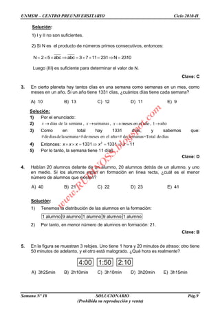 UNMSM – CENTRO PREUNIVERSITARIO Ciclo 2010-II
Semana Nº 18 SOLUCIONARIO Pág.9
(Prohibida su reproducción y venta)
Solución:
1) I y II no son suficientes.
2) Si N es el producto de números primos consecutivos, entonces:
N 2 5 abc abc 3 7 11 231 N 2310
Luego (III) es suficiente para determinar el valor de N.
Clave: C
3. En cierto planeta hay tantos días en una semana como semanas en un mes, como
meses en un año. Si un año tiene 1331 días, ¿cuántos días tiene cada semana?
A) 10 B) 13 C) 12 D) 11 E) 9
Solución:
1) Por el enunciado:
2) dias de la semanax , semanasx , meses en el añox , 1 año
3) Como en total hay 1331 días, y sabemos que:
#dediasdelasemana×#demeses en el año×# de semanas=Total dedias
4) Entonces: 3
1331 1331 11x x x x x
5) Por lo tanto, la semana tiene 11 días
Clave: D
4. Habían 20 alumnos delante de un alumno, 20 alumnos detrás de un alumno, y uno
en medio. Si los alumnos están en formación en línea recta, ¿cuál es el menor
número de alumnos que existen?
A) 40 B) 21 C) 22 D) 23 E) 41
Solución:
1) Tenemos la distribución de las alumnos en la formación:
1 alumno 9 alumno 1 alumno 9 alumno 1 alumno
2) Por tanto, en menor número de alumnos en formación: 21.
Clave: B
5. En la figura se muestran 3 relojes. Uno tiene 1 hora y 20 minutos de atraso; otro tiene
50 minutos de adelanto, y el otro está malogrado. ¿Qué hora es realmente?
A) 3h25min B) 2h10min C) 3h10min D) 3h20min E) 3h15min
1:50 2:104:00
w
w
w
.R
U
B
IN
O
SS.blogspot.com
 