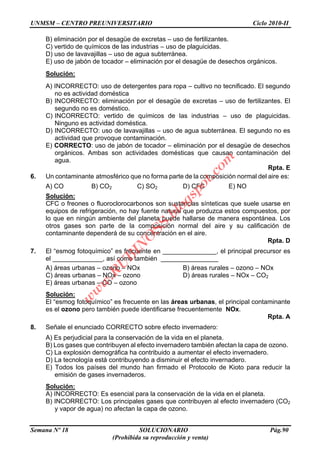 UNMSM – CENTRO PREUNIVERSITARIO Ciclo 2010-II
Semana Nº 18 SOLUCIONARIO Pág.90
(Prohibida su reproducción y venta)
B) eliminación por el desagüe de excretas – uso de fertilizantes.
C) vertido de químicos de las industrias – uso de plaguicidas.
D) uso de lavavajillas – uso de agua subterránea.
E) uso de jabón de tocador – eliminación por el desagüe de desechos orgánicos.
Solución:
A) INCORRECTO: uso de detergentes para ropa – cultivo no tecnificado. El segundo
no es actividad doméstica
B) INCORRECTO: eliminación por el desagüe de excretas – uso de fertilizantes. El
segundo no es doméstico.
C) INCORRECTO: vertido de químicos de las industrias – uso de plaguicidas.
Ninguno es actividad doméstica.
D) INCORRECTO: uso de lavavajillas – uso de agua subterránea. El segundo no es
actividad que provoque contaminación.
E) CORRECTO: uso de jabón de tocador – eliminación por el desagüe de desechos
orgánicos. Ambas son actividades domésticas que causan contaminación del
agua.
Rpta. E
6. Un contaminante atmosférico que no forma parte de la composición normal del aire es:
A) CO B) CO2 C) SO2 D) CFC E) NO
Solución:
CFC o freones o fluoroclorocarbonos son sustancias sínteticas que suele usarse en
equipos de refrigeración, no hay fuente natural que produzca estos compuestos, por
lo que en ningún ambiente del planeta puede hallarse de manera espontánea. Los
otros gases son parte de la composición normal del aire y su calificación de
contaminante dependerá de su concentración en el aire.
Rpta. D
7. El “esmog fotoquímico” es frecuente en _______________, el principal precursor es
el ______________, así como también ________________
A) áreas urbanas – ozono – NOx B) áreas rurales – ozono – NOx
C) áreas urbanas – NOx – ozono D) áreas rurales – NOx – CO2
E) áreas urbanas – CO – ozono
Solución:
El “esmog fotoquímico” es frecuente en las áreas urbanas, el principal contaminante
es el ozono pero también puede identificarse frecuentemente NOx.
Rpta. A
8. Señale el enunciado CORRECTO sobre efecto invernadero:
A) Es perjudicial para la conservación de la vida en el planeta.
B) Los gases que contribuyen al efecto invernadero también afectan la capa de ozono.
C) La explosión demográfica ha contribuido a aumentar el efecto invernadero.
D) La tecnología está contribuyendo a disminuir el efecto invernadero.
E) Todos los países del mundo han firmado el Protocolo de Kioto para reducir la
emisión de gases invernaderos.
Solución:
A) INCORRECTO: Es esencial para la conservación de la vida en el planeta.
B) INCORRECTO: Los principales gases que contribuyen al efecto invernadero (CO2
y vapor de agua) no afectan la capa de ozono.
w
w
w
.R
U
B
IN
O
SS.blogspot.com
 