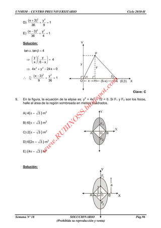 UNMSM – CENTRO PREUNIVERSITARIO Ciclo 2010-II
Semana Nº 18 SOLUCIONARIO Pág.96
(Prohibida su reproducción y venta)
Y
X
P
O x H A(6-x) (6,0)
y
y
a
Y
XBA
1
F
2
F
c
b O
D) 1
9
y
36
)3x( 22
E) 1
4
y
36
)3x( 22
Solución:
1
36
y
9
)3x(
:
0x24yx4
4
x6
y
x
y
4tan.tan
22
22
Clave: C
9. En la figura, la ecuación de la elipse es: y2
+ 4x2
– 12 = 0. Si F1 y F2 son los focos,
halle el área de la región sombreada en metros cuadrados.
A) 4( – 3 ) m2
B) 6( – 3 ) m2
C) 2( – 3 ) m2
D) 6(2 – 3 ) m2
E) (4 – 3 ) m2
Solución:
w
w
w
.R
U
B
IN
O
SS.blogspot.com
 