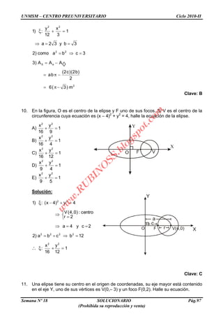 UNMSM – CENTRO PREUNIVERSITARIO Ciclo 2010-II
Semana Nº 18 SOLUCIONARIO Pág.97
(Prohibida su reproducción y venta)
Y
X
a
c
O F r V(4,0)
2
eS
22
22
m)3(6
2
)b2()c2(
ba
AAA)3
3cbacomo)2
3by32a
1
3
x
12
y
:)1
Clave: B
10. En la figura, O es el centro de la elipse y F uno de sus focos. Si V es el centro de la
circunferencia cuya ecuación es (x – 4)2
+ y2
= 4, halle la ecuación de la elipse.
A) 1
9
y
16
x 22
B) 1
4
y
16
x 22
C) 1
12
y
16
x 22
D) 1
4
y
9
x 22
E) 1
5
y
9
x 22
Solución:
1
12
y
16
x
:
12bcba)2
2cy4a
2r
centro:)0,4(V
4y)4x(:)1
22
2222
22
Clave: C
11. Una elipse tiene su centro en el origen de coordenadas, su eje mayor está contenido
en el eje Y, uno de sus vértices es V(0,– 3) y un foco F(0,2). Halle su ecuación.
w
w
w
.R
U
B
IN
O
SS.blogspot.com
 