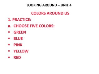 LOOKING AROUND – UNIT 4

          COLORS AROUND US
1. PRACTICE:
a. CHOOSE FIVE COLORS:
 GREEN
 BLUE
 PINK
 YELLOW
 RED
 