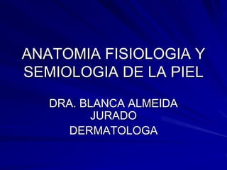 ANATOMIA FISIOLOGIA Y
SEMIOLOGIA DE LA PIEL
DRA. BLANCA ALMEIDA
JURADO
DERMATOLOGA
 