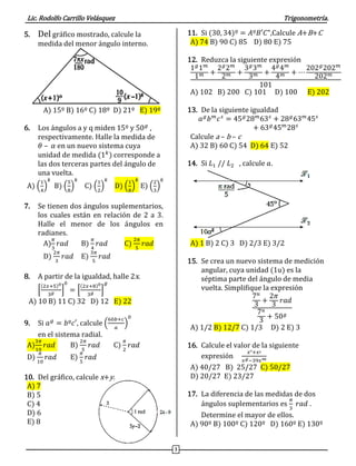 Lic. Rodolfo Carrillo Velásquez Trigonometría.
3
5. Del gráfico mostrado, calcule la
medida del menor ángulo interno.
A) 15º B) 16º C) 18º D) 21º E) 19º
6. Los ángulos a y q miden 15º y 50 𝑔
,
respectivamente. Halle la medida de
𝜃 – 𝛼 en un nuevo sistema cuya
unidad de medida (1 𝑘
) corresponde a
las dos terceras partes del ángulo de
una vuelta.
A) (
1
4
)
𝑘
B) (
5
8
)
𝑘
C) (
1
2
)
𝑘
D) (
1
8
)
𝑘
E) (
2
3
)
𝑘
7. Se tienen dos ángulos suplementarios,
los cuales están en relación de 2 a 3.
Halle el menor de los ángulos en
radianes.
A)
𝜋
3
𝑟𝑎𝑑 B)
𝜋
4
𝑟𝑎𝑑 C)
2𝜋
5
𝑟𝑎𝑑
D)
2𝜋
3
𝑟𝑎𝑑 E)
3𝜋
5
𝑟𝑎𝑑
8. A partir de la igualdad, halle 2x.
[
(2𝑥+5)0
3 𝑔 ]
0
= [
(2𝑥+8)0
3 𝑔 ]
𝑔
A) 10 B) 11 C) 32 D) 12 E) 22
9. Si 𝑎 𝑔
= 𝑏º𝑐′, calcule (
60𝑏+𝑐
𝑎
)
0
en el sistema radial.
A)
3𝜋
10
𝑟𝑎𝑑 B)
2𝜋
5
𝑟𝑎𝑑 C)
𝜋
2
𝑟𝑎𝑑
D)
𝜋
10
𝑟𝑎𝑑 E)
𝜋
5
𝑟𝑎𝑑
10. Del gráfico, calcule x+y.
A) 7
B) 5
C) 4
D) 6
E) 8
11. Si (30, 34)º = 𝐴º𝐵′𝐶",Calcule A+B+C
A) 74 B) 90 C) 85 D) 80 E) 75
12. Reduzca la siguiente expresión
1 𝑔
1 𝑚
1 𝑚 +
2 𝑔
2 𝑚
2 𝑚 +
3 𝑔
3 𝑚
3 𝑚 +
4 𝑔
4 𝑚
4 𝑚 + ⋯
202 𝑔
202 𝑚
202 𝑚
101
A) 102 B) 200 C) 101 D) 100 E) 202
13. De la siguiente igualdad
𝑎 𝑔
𝑏 𝑚
𝑐 𝑠
= 45 𝑔
28 𝑚
63 𝑠
+ 28 𝑔
63 𝑚
45 𝑠
+ 63 𝑔
45 𝑚
28 𝑠
Calcule a – b – c
A) 32 B) 60 C) 54 D) 64 E) 52
14. Si 𝐿1 // 𝐿2 , calcule 𝑎.
A) 1 B) 2 C) 3 D) 2/3 E) 3/2
15. Se crea un nuevo sistema de medición
angular, cuya unidad (1u) es la
séptima parte del ángulo de media
vuelta. Simplifique la expresión
7 𝑢
3
+
2𝜋
3
𝑟𝑎𝑑
7 𝑢
3
+ 50 𝑔
A) 1/2 B) 12/7 C) 1/3 D) 2 E) 3
16. Calcule el valor de la siguiente
expresión
𝑥°+𝑥′
𝑥 𝑔−39𝑥 𝑚
A) 40/27 B) 25/27 C) 50/27
D) 20/27 E) 23/27
17. La diferencia de las medidas de dos
ángulos suplementarios es
𝜋
3
𝑟𝑎𝑑 .
Determine el mayor de ellos.
A) 90º B) 100º C) 120º D) 160º E) 130º
 
