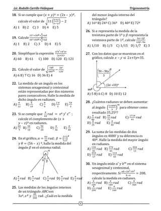 Lic. Rodolfo Carrillo Velásquez Trigonometría.
4
18. Si se cumple que (𝑥 + 𝑦)º = (2𝑥 – 𝑦) 𝑔
,
calcule el valor de √11 (
𝑥+𝑦
𝑥−𝑦
) − 2
A) 1 B) 2 C) 3 D) 4 E) 5
19. Calcule
25°+50 𝑔+
𝜋
3
𝑟𝑎𝑑
64°+40 𝑔+
𝜋
6
𝑟𝑎𝑑
A) 1 B) 2 C) 3 D) 4 E) 5
20. Simplifique la expresión
𝑎°𝑏′+𝑏°𝑎′
(𝑎+𝑏)′
A) 60 B) 61 C) 100 D) 120 E) 121
21. Calcule el valor de √
78 𝑔
300 𝑚 −
20°
120´
A) 6 B) 7 C) 16 D) 36 E) 4
22. La medida de un ángulo en los
sistemas sexagesimal y centesimal
están representadas por dos números
pares consecutivos. Halle la medida de
dicho ángulo en radianes.
A)
𝜋
12
B)
𝜋
10
C)
𝜋
6
D)
2 𝜋
3
E)
5𝜋
3
23. Si se cumple que
𝜋
64
𝑟𝑎𝑑 = 𝑥º 𝑦′ 𝑧′′ ;
calcule el complemento de (𝑥 +
𝑦 – 𝑧)º en radianes.
A)
4𝜋
9
B)
3𝜋
10
C)
9𝜋
20
D)
𝜋
36
E)
𝜋
40
24. En el gráfico, 𝛼 =
𝜋𝑥
48
𝑟𝑎𝑑; 𝛽 = (
𝑥
2
)
𝑔
𝑦 𝜃 = (56 – 𝑥) º, halle la medida del
ángulo 𝛽 en el sistema radial.
A)
𝜋
4
𝑟𝑎𝑑 B)
𝜋
6
𝑟𝑎𝑑 C)
𝜋
8
𝑟𝑎𝑑 D)
𝜋
5
𝑟𝑎𝑑 E)
𝜋
3
𝑟𝑎𝑑
25. Las medidas de los ángulos internos
de un triángulo ABC son
3𝑥º, 𝑥 𝑔
𝑦
𝜋𝑥
300
rad . ¿Cuál es la medida
del menor ángulo interno del
triángulo?
A) 16º B) 24º C) 36º D) 40º E) 72º
26. Si 𝛼 representa la medida de la
treintava parte de 1º y 𝛽 representa la
veinteava parte de 1 𝑔
, calcule
3𝛼−2𝛽
10𝛽−9𝛼
A) 1/10 B) 1/3 C) 1/15 D) 1/7 E) 3
27. Con los datos que se muestran en el
gráfico, calcule x – y si 2x+3y=35.
A) 5 B) 6 C) 8 D) 10 E) 12
28. ¿Cuántos radianes se deben aumentar
al ángulo (
11000
3
)
𝑚
para obtener como
resultado 35,25º?
A)
𝜋
80
𝑟𝑎𝑑 B)
3𝜋
75
𝑟𝑎𝑑 C)
171𝜋
41
𝑟𝑎𝑑
D)
𝜋
25
𝑟𝑎𝑑 E)
𝜋
40
𝑟𝑎𝑑
29. La suma de las medidas de dos
ángulos es 4080' y su diferencia es
40 𝑔
. Halle la medida del mayor ángulo
en radianes.
A)
13𝜋
45
𝑟𝑎𝑑 B)
17𝜋
45
𝑟𝑎𝑑 C)
45𝜋
13
𝑟𝑎𝑑
D)
45𝜋
17
𝑟𝑎𝑑 E)
11𝜋
45
𝑟𝑎𝑑
30. Un ángulo mide 𝑎′ 𝑦 𝑏 𝑚
en el sistema
sexagesimal y centesimal,
respectivamente. Si
𝑎𝑏−2𝑎2+𝑏2
𝑏−𝑎
= 208,
calcule la medida en radianes.
A)
𝜋
100
𝑟𝑎𝑑 B)
𝜋
180
𝑟𝑎𝑑 C)
𝜋
360
𝑟𝑎𝑑
D)
𝜋
200
𝑟𝑎𝑑 E)
𝜋
540
𝑟𝑎𝑑
 
