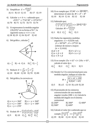 Lic. Rodolfo Carrillo Velásquez Trigonometría.
3
3) Simplificar: 𝐸 =
𝑏 𝑔(5𝑏) 𝑚
7𝑏 𝑚
A) 11 B) 13 C) 15 D) 17 E) 19
4) Calcular 𝑎 + 𝑏 + 𝑐 sabiendo que:
𝐴°𝐵′
𝐶′′
= 7°42′
38′′
+ 19°34′51′′
A) 70 B) 71 C) 72 D) 73 E) 74
5) Si expresamos la medida angular
(18,235)° en su forma 𝑎°𝑏’𝑐’’, la
siguiente suma 𝑎 + 𝑏 + 𝑐 es:
A) 38 B) 29 C) 36 D) 47 E) 42
6) Del gráfico , calcular
𝑦
𝑥
(x5;y5)
(x4;y4) (x3;y3)
(x2;y2)
(x1;y1)……...
(xn;yn)
S
θ
α
β
X°
xg
Y’
A) −
1
6
B) −6 C) 6 D)
1
3
E) −
1
3
7) Reducir: 𝐸 =
1 𝑔
10 𝑚 +
10
3′ +
1 𝑚
2 𝑠
A) 10 B) 40 C) 50 D) 70 E) 80
8) Del gráfico, lo correcto es:
y
x
A) 𝑥 + 𝑦 = 360° B) 𝑥 − 𝑦 = 360°
C) 𝑥 + 𝑦 = 180° D) 𝑥 − 𝑦 = 180°
E) 𝑥 − 𝑦 = 270°
9) Evalué: 𝑀 =
1 𝑔+2 𝑔+3 𝑔+4 𝑔+⋯ 2018 𝑔
10+20+30+40+⋯ 20180
A) 9 B) 10 C)
9
10
D)
10
9
E)
9
5
10) Si se cumple que: 37,98° <> 𝐴𝐵̅̅̅̅ 𝑔
𝐵𝑂̅̅̅̅ 𝑚
;
determinar el valor de: 𝑀 = 𝐴2
− 𝐵2
A) 10 B) 14 C) 16 D) 12 E) 18
11) Sabiendo que:
(
1°21′
3′ ) (
2°15′
5′ ) (
4°3′
30′ ) <> 𝑎0̅̅̅̅ 𝑔
𝑏𝑐̅̅̅ 𝑚
𝑑𝑒̅̅̅ 𝑠
Calcular: 𝑀 =
𝑏+𝑑+9+𝑒
𝑎+𝑐+4
A) 1 B) 2 C)
1
2
D)
1
3
E) 3
12) Dadas las siguientes medidas
angulares : 𝛼 = 0,5236 𝑟𝑎𝑑;
𝛽 = 30 𝑔
50 𝑚
; 𝜃 = 270
25′
de
ordenar de menor a mayor.
(𝜋 = 3,1416)
A) 𝛽 < 𝜃 B) 𝜃 < 𝛽 < 𝛼
C) 𝛼 < 𝛽 < 𝜃 D) 𝜃 < 𝛼 < 𝛽
E) 𝛼 < 𝜃 < 𝛽
13) Si se cumple: (5𝑥 + 6) 𝑜
<> (10𝑥 + 4) 𝑔
,
calcule el valor de x
A)
1
5
B) 2 C)
3
5
D) 3 E) 5
14) Siendo S y C lo convencional para una
medida angular, indique el valor de:
𝑀 = √
𝜋𝑆 + 𝜋𝐶 + 20𝑅
0,2(𝜋𝐶 − 𝜋𝑆)
A) 5 B) ±5 C) 10 D) ±10 E) 20
15) El promedio de los números
convencionales de una medida
angular resulta (380 + 𝜋). Calcule la
medida del ángulo en el sistema
centesimal.
A) 200 𝑔
B) 300 𝑔
C) 400 𝑔
D) 500 𝑔
E) 600 𝑔
16) Calcule el valor de x sabiendo que se
cumple: [
(𝑥+3)0
5 𝑔 ]
𝑂
<> [
(4𝑥−18)0
15 𝑔 ]
𝑔
A) 39 B) 40 C) 41 D) 42 E) 43
 