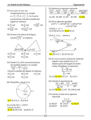 Lic. Rodolfo Carrillo Velásquez Trigonometría.
4
17) Si 𝑎 𝑟𝑎𝑑 𝑦 𝑏 𝑟𝑎𝑑 son
complementarios y se cumple
𝑎 =
𝜋
4
+
2𝑆
3
; 𝑏 =
𝜋
5
−
𝐶
2
; S y C son lo
convencional. Calcule la medida del
ángulo en radianes.
A)
𝜋
10
𝑟𝑎𝑑 B)
𝜋
20
𝑟𝑎𝑑 C) [
𝜋
5
]
2
𝑟𝑎𝑑
D) [
𝜋
10
]
2
𝑟𝑎𝑑 E) [
𝜋
100
]
2
𝑟𝑎𝑑
18) En base a los datos de la figura,
calcule (
10𝑥
3
)
𝑔
en radianes.
A)
3𝜋
4
𝑟𝑎𝑑 B)
2𝜋
3
𝑟𝑎𝑑 C)
𝜋
6
𝑟𝑎𝑑
D)
𝜋
5
𝑟𝑎𝑑 E)
𝜋
4
𝑟𝑎𝑑
19) Siendo S, C y R lo convencional para
una medida angular y se cumple:
𝑆+𝐶+𝑅
38𝑅
=
40𝑅
𝜋
+
𝐶−𝑆
2(𝑆+𝐶)
Calcule la medida del ángulo en radianes.
A)
1
2
𝑟𝑎𝑑 B)
1
3
𝑟𝑎𝑑 C)
1
4
𝑟𝑎𝑑
D)
1
5
𝑟𝑎𝑑 E)
1
6
𝑟𝑎𝑑
20) Del gráfico, calcule x+y.
A) 7 B) 5 C) 4 D) 6 E) 8
21) Si (30, 34)º = 𝐴º𝐵′𝐶",
Calcule A+B+C
A) 74 B) 90 C) 85 D) 80 E) 75
22) Reduzca la siguiente expresión
1 𝑔
1 𝑚
1 𝑚 +
2 𝑔
2 𝑚
2 𝑚 +
3 𝑔
3 𝑚
3 𝑚 +
4 𝑔
4 𝑚
4 𝑚 + ⋯
202 𝑔
202 𝑚
202 𝑚
101
A) 102 B) 200 C) 101 D) 100 E) 202
23) De la siguiente igualdad
𝑎 𝑔
𝑏 𝑚
𝑐 𝑠
= 45 𝑔
28 𝑚
63 𝑠
+ 28 𝑔
63 𝑚
45 𝑠
+ 63 𝑔
45 𝑚
28 𝑠
Calcule a – b – c
A) 32 B) 60 C) 54 D) 64 E) 52
24) Si 𝐿1 // 𝐿2 , calcule 𝑎.
A) 1 B) 2 C) 3 D) 2/3 E) 3/2
25) Se crea un nuevo sistema de medición
angular, cuya unidad (1u) es la
séptima parte del ángulo de media
vuelta. Simplifique la expresión
7 𝑢
3
+
2𝜋
3
𝑟𝑎𝑑
7 𝑢
3
+ 50 𝑔
A) 1/2 B) 12/7 C) 1/3 D) 2 E) 3
26) Calcule el equivalente de
54° + 60 𝑔
𝜋
10
𝑟𝑎𝑑
+
5°5′
5′
+
6 𝑔
80 𝑚
10 𝑚
A) 137 B) 135 C) 141 D) 138 E) 140
27) Calcule el valor de la siguiente
expresión
𝑥° + 𝑥′
𝑥 𝑔 − 39𝑥 𝑚
A) 40/27 B) 25/27 C) 50/27
D) 20/27 E) 23/27
 