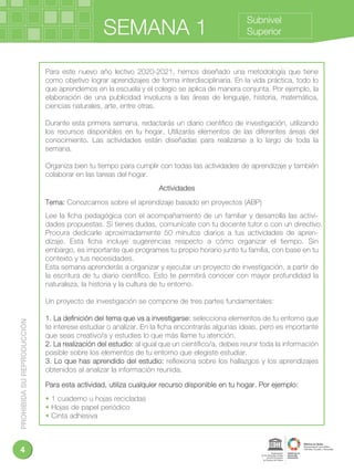 PROHIBIDASUREPRODUCCIÓN
4
SEMANA 1
Subnivel
Superior
Para este nuevo año lectivo 2020-2021, hemos diseñado una metodología que tiene
como objetivo lograr aprendizajes de forma interdisciplinaria. En la vida práctica, todo lo
que aprendemos en la escuela y el colegio se aplica de manera conjunta. Por ejemplo, la
elaboración de una publicidad involucra a las áreas de lenguaje, historia, matemática,
ciencias naturales, arte, entre otras.
Durante esta primera semana, redactarás un diario cientíﬁco de investigación, utilizando
los recursos disponibles en tu hogar. Utilizarás elementos de las diferentes áreas del
conocimiento. Las actividades están diseñadas para realizarse a lo largo de toda la
semana.
Organiza bien tu tiempo para cumplir con todas las actividades de aprendizaje y también
colaborar en las tareas del hogar.
Actividades
Tema: Conozcamos sobre el aprendizaje basado en proyectos (ABP)
Lee la ﬁcha pedagógica con el acompañamiento de un familiar y desarrolla las activi-
dades propuestas. Si tienes dudas, comunícate con tu docente tutor o con un directivo.
Procura dedicarle aproximadamente 50 minutos diarios a tus actividades de apren-
dizaje. Esta ﬁcha incluye sugerencias respecto a cómo organizar el tiempo. Sin
embargo, es importante que programes tu propio horario junto tu familia, con base en tu
contexto y tus necesidades.
Esta semana aprenderás a organizar y ejecutar un proyecto de investigación, a partir de
la escritura de tu diario cientíﬁco. Esto te permitirá conocer con mayor profundidad la
naturaleza, la historia y la cultura de tu entorno.
Un proyecto de investigación se compone de tres partes fundamentales:
1. La deﬁnición del tema que va a investigarse: selecciona elementos de tu entorno que
te interese estudiar o analizar. En la ﬁcha encontrarás algunas ideas, pero es importante
que seas creativo/a y estudies lo que más llame tu atención.
2. La realización del estudio: al igual que un cientíﬁco/a, debes reunir toda la información
posible sobre los elementos de tu entorno que elegiste estudiar.
3. Lo que has aprendido del estudio: reﬂexiona sobre los hallazgos y los aprendizajes
obtenidos al analizar la información reunida.
Para esta actividad, utiliza cualquier recurso disponible en tu hogar. Por ejemplo:
• 1 cuaderno u hojas recicladas
• Hojas de papel periódico
• Cinta adhesiva
 