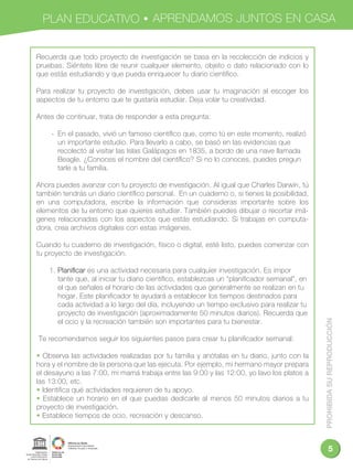 PROHIBIDASUREPRODUCCIÓN
5
PLAN EDUCATIVO APRENDAMOS JUNTOS EN CASA
Recuerda que todo proyecto de investigación se basa en la recolección de indicios y
pruebas. Siéntete libre de reunir cualquier elemento, objeto o dato relacionado con lo
que estás estudiando y que pueda enriquecer tu diario cientíﬁco.
Para realizar tu proyecto de investigación, debes usar tu imaginación al escoger los
aspectos de tu entorno que te gustaría estudiar. Deja volar tu creatividad.
Antes de continuar, trata de responder a esta pregunta:
- En el pasado, vivió un famoso cientíﬁco que, como tú en este momento, realizó
un importante estudio. Para llevarlo a cabo, se basó en las evidencias que
recolectó al visitar las Islas Galápagos en 1835, a bordo de una nave llamada
Beagle. ¿Conoces el nombre del cientíﬁco? Si no lo conoces, puedes pregun
tarle a tu familia.
Ahora puedes avanzar con tu proyecto de investigación. Al igual que Charles Darwin, tú
también tendrás un diario cientíﬁco personal. En un cuaderno o, si tienes la posibilidad,
en una computadora, escribe la información que consideras importante sobre los
elementos de tu entorno que quieres estudiar. También puedes dibujar o recortar imá-
genes relacionadas con los aspectos que estás estudiando. Si trabajas en computa-
dora, crea archivos digitales con estas imágenes.
Cuando tu cuaderno de investigación, físico o digital, esté listo, puedes comenzar con
tu proyecto de investigación.
1. Planiﬁcar es una actividad necesaria para cualquier investigación. Es impor
tante que, al iniciar tu diario cientíﬁco, establezcas un “planiﬁcador semanal”, en
el que señales el horario de las actividades que generalmente se realizan en tu
hogar. Este planiﬁcador te ayudará a establecer los tiempos destinados para
cada actividad a lo largo del día, incluyendo un tiempo exclusivo para realizar tu
proyecto de investigación (aproximadamente 50 minutos diarios). Recuerda que
el ocio y la recreación también son importantes para tu bienestar.
Te recomendamos seguir los siguientes pasos para crear tu planiﬁcador semanal:
• Observa las actividades realizadas por tu familia y anótalas en tu diario, junto con la
hora y el nombre de la persona que las ejecuta. Por ejemplo, mi hermano mayor prepara
el desayuno a las 7:00, mi mamá trabaja entre las 9:00 y las 12:00, yo lavo los platos a
las 13:00, etc.
• Identiﬁca qué actividades requieren de tu apoyo.
• Establece un horario en el que puedas dedicarle al menos 50 minutos diarios a tu
proyecto de investigación.
• Establece tiempos de ocio, recreación y descanso.
 