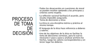 PROCESO
DE TOMA
DE
DECISIÓN
•Todos los desacuerdos en cuestiones de moral
se pueden resolver apelando a los principios y
criterios como respeto.
•La reflexión racional facilitará el acuerdo, pero
resulta imposible asegurarlo.
Toma de decisiones y ética:
•La ética es una disciplina teórica y práctica al
mismo tiempo.
•El lenguaje de la ética hace referencia a deberes
y valores.
•Uno de los objetivos de la ética es facilitar la
toma de decisiones correctas, para lo cual es
necesario ir paso a paso y analizar primero los
hechos, luego los valores correspondientes y en
tercer lugar los deberes.
 