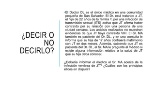 ¿DECIR O
NO
DECIRLO?
•El Doctor DL es el único médico en una comunidad
pequeña de San Salvador. El Dr. está tratando a JT,
el hijo de 22 años de la familia T, por una infección de
transmisión sexual (ITS) activa que JT afirma haber
contraído por su relación con una persona de una
ciudad cercana. Los análisis realizados no muestran
evidencias de que JT haya contraído VIH. El Sr. MA
también es paciente del Dr. DL, y en una consulta le
informa que su hija de 17 años contraerá matrimonio
con JT en dos meses. Además, sabiendo que JT es
paciente del Dr. DL, el Sr. MA le pregunta al médico si
existe alguna información relativa a la salud de JT
que su hija deba conocer.
¿Debería informar el médico al Sr. MA acerca de la
infección venérea de JT? ¿Cuáles son los principios
éticos en disputa?
 