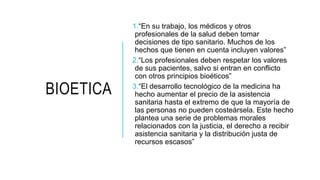 BIOETICA
1.“En su trabajo, los médicos y otros
profesionales de la salud deben tomar
decisiones de tipo sanitario. Muchos de los
hechos que tienen en cuenta incluyen valores”
2.“Los profesionales deben respetar los valores
de sus pacientes, salvo si entran en conflicto
con otros principios bioéticos”
3.“El desarrollo tecnológico de la medicina ha
hecho aumentar el precio de la asistencia
sanitaria hasta el extremo de que la mayoría de
las personas no pueden costeársela. Este hecho
plantea una serie de problemas morales
relacionados con la justicia, el derecho a recibir
asistencia sanitaria y la distribución justa de
recursos escasos”
 