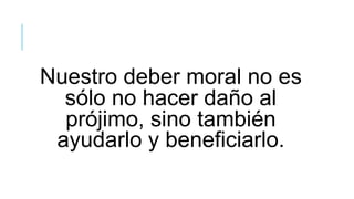 Nuestro deber moral no es
sólo no hacer daño al
prójimo, sino también
ayudarlo y beneficiarlo.
 