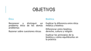 OBJETIVOS
Ética
Reconocer y distinguir un
problema ético de los demás
problemas
Razonar sobre cuestiones éticas
Bioética
Explicar la diferencia entre ética
médica y bioética
Diferenciar entre bioética,
derecho, cultura y religión
Explicar los principios de la
bioética y cómo equilibrarlos en
la práctica
 