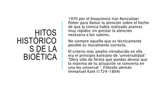 HITOS
HISTÓRICO
S DE LA
BIOÉTICA
1970 por el bioquímico Van Rensselaer
Potter para llamar la atención sobre el hecho
de que la ciencia había realizado avances
muy rápidos sin prestar la atención
necesaria a los valores.
No siempre aquello que es técnicamente
posible es moralmente correcto.
El criterio más amplio introducido en ella
era el principio kantiano de ‘universalidad’:
‘Obra sólo de forma que puedas desear que
la máxima de tu actuación se convierta en
una ley universal ‘. Filósofo alemán
Immanuel Kant (1724-1804)
 