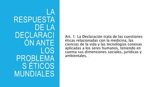 LA
RESPUESTA
DE LA
DECLARACI
ÓN ANTE
LOS
PROBLEMA
S ÉTICOS
MUNDIALES
Art. 1: La Declaración trata de las cuestiones
éticas relacionadas con la medicina, las
ciencias de la vida y las tecnologías conexas
aplicadas a los seres humanos, teniendo en
cuenta sus dimensiones sociales, jurídicas y
ambientales.
 