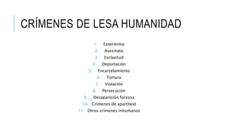 CRÍMENES DE LESA HUMANIDAD
1. Exterminio
2. Asesinato
3. Esclavitud
4. Deportación
5. Encarcelamiento
6. Tortura
7. Violación
8. Persecución
9. Desaparición forzosa
10. Crímenes de apartheid
11. Otros crímenes inhumanos
 