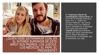 ¿QUIÉN DEBE DETERMINAR CUÁL ES
EL INTERÉS SUPERIOR DE ESTE
NIÑO? SUS PADRES, LOS JUECES,
LOS MÉDICOS, EL PAPA, EL
PRESIDENTE?
El “síndrome infantil de
encefalopatía mitocondrial” lo
priva de la energía necesaria
para vivir, y -según los
peritos médicos- por ahora
no tiene cura. Los médicos
que lo atienden en el hospital
en el que está internado
Charlie Gard prácticamente
desde que nació consideraron
que la mejor decisión es
desconectar el ventilador que
lo mantiene con vida.
 