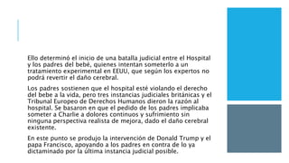 Ello determinó el inicio de una batalla judicial entre el Hospital
y los padres del bebé, quienes intentan someterlo a un
tratamiento experimental en EEUU, que según los expertos no
podrá revertir el daño cerebral.
Los padres sostienen que el hospital esté violando el derecho
del bebe a la vida, pero tres instancias judiciales británicas y el
Tribunal Europeo de Derechos Humanos dieron la razón al
hospital. Se basaron en que el pedido de los padres implicaba
someter a Charlie a dolores continuos y sufrimiento sin
ninguna perspectiva realista de mejora, dado el daño cerebral
existente.
En este punto se produjo la intervención de Donald Trump y el
papa Francisco, apoyando a los padres en contra de lo ya
dictaminado por la última instancia judicial posible.
 